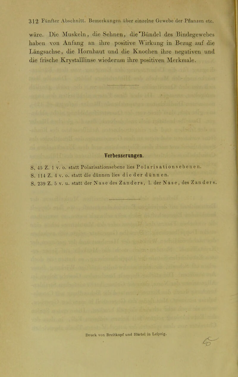 wäre. Die Muskeln, die Sehnen, die Bündel des Bindegewebes haben von Anfang an ihre positive Wirkung in Bezug auf die Längsachse, die Hornhaut und die Knochen ihre negativen und die frische Krystalllinse wiederum ihre positiven Merkmale. Verbesserungen. S. 45 Z. 1 v. o. statt Polarisationsebene lies Polaris ati on s e bene n. S. 114 Z. 4 v. o. statt die dünnen lies die der dünnen. S. 239 Z. 5 v. u. statt der Nase des Zanders, 1. der Nase, des Zan ders. Druck von Breitkopf und Härtel iu Leipzig.