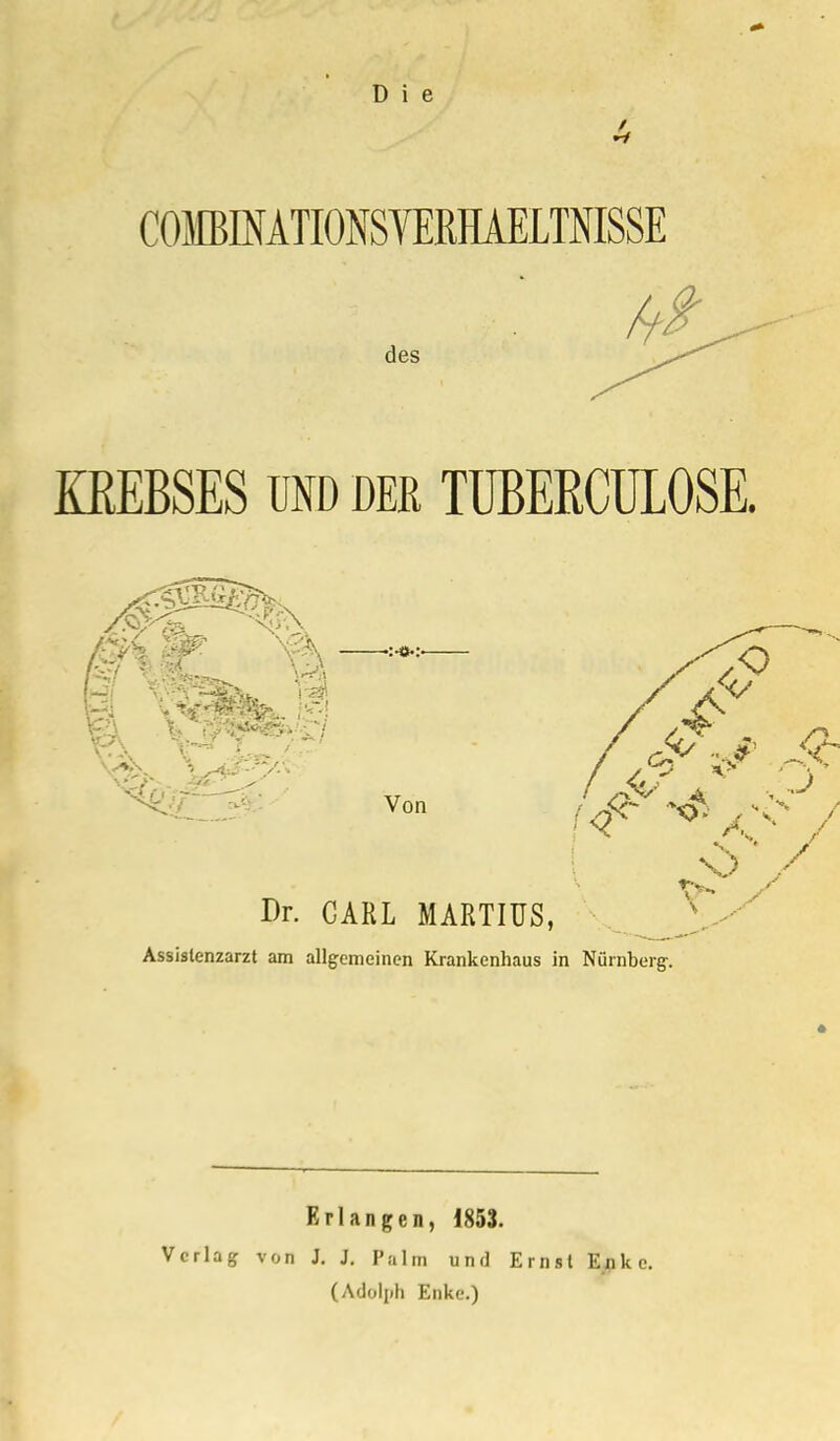 Ii COMBINATIONSVERHAELTNISSE des KREBSES UND DER TUBERCULOSE. Von Dr. GARL MARTIÜS, Assislenzarzt am allgemeinen Krankenhaus in Nürnberg-. Erlangen, 1853. Verlag von J. J. Palm und Ernst Ejpkc. (Adolph Enke.)