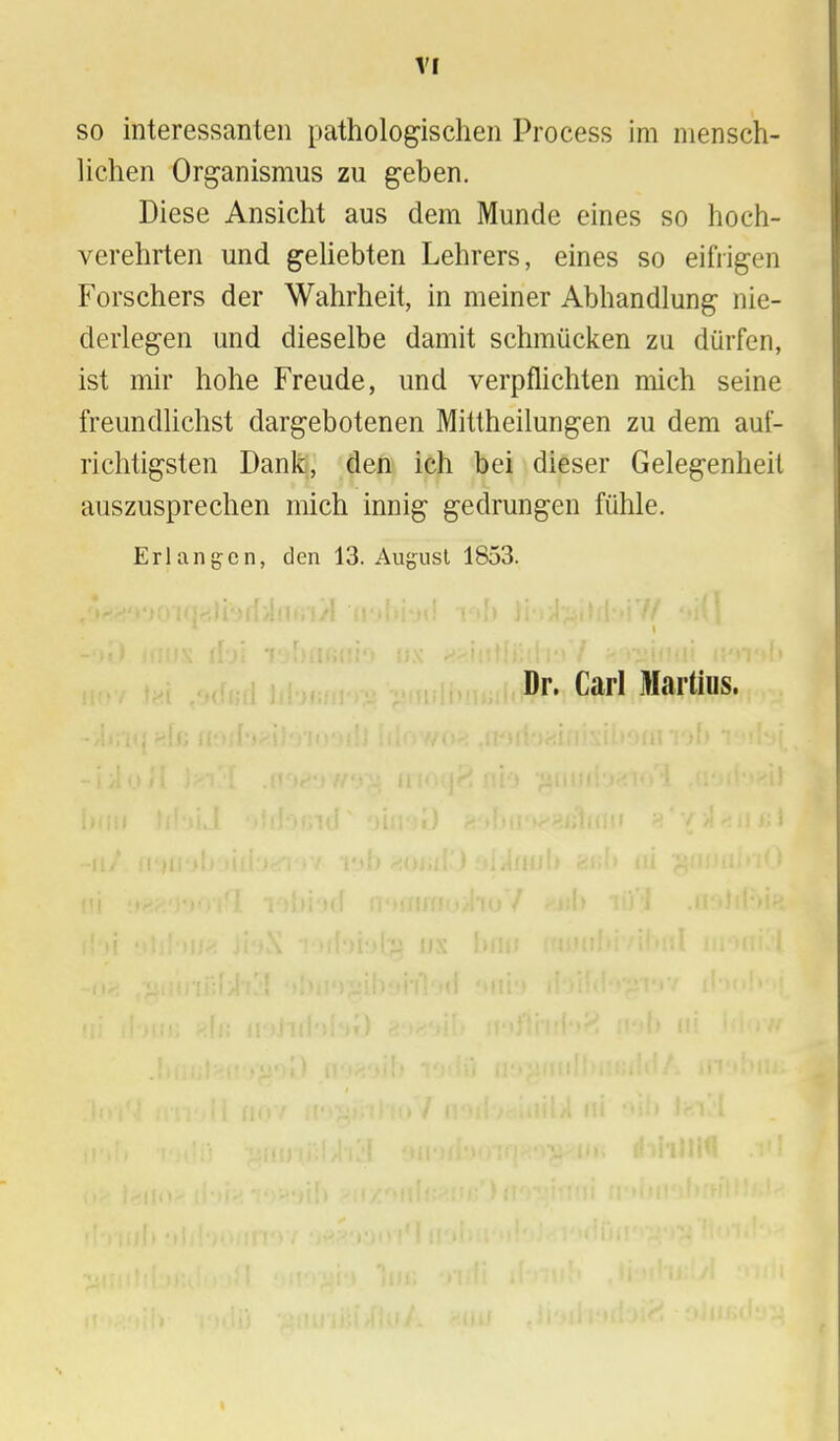 so interessanten pathologischen Process im mensch- lichen Organismus zu geben. Diese Ansicht aus dem Munde eines so hoch- verehrten und geliebten Lehrers, eines so eifrigen Forschers der Wahrheit, in meiner Abhandlung nie- derlegen und dieselbe damit schmücken zu dürfen, ist mir hohe Freude, und verpflichten mich seine freundlichst dargebotenen Mittheilungen zu dem auf- richtigsten Dank, den ich bei dieser Gelegenheil auszusprechen mich innig gedrungen fühle. Erlangen, den 13. August 1853. Dr. Carl Martins.