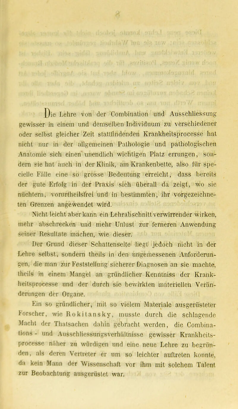 Die Lehre von der Combinalion und Ausschliessung- gewisser in einem und demselben Individuum zu verschiedener oder selbst gleicher Zeit stattfindenden Krankheitsprocesse hat nicht nur in der allgemeinen Pathologie und pathologischen Anatomie sich einen unendlich wichtigen Platz errungen, son- dern sie hat auch in der Klinik, am Krankenbette, also für spe- cielle Fälle eine so grosse Bedeutung erreicht, dass bereits der gute Erfolg in der Praxis sich überall da zeigt, wo sie nüchtern, vorurteilsfrei und in bestimmten, ihr vorgezeichne- ten Grenzen angewendet wird. Nicht leicht aber kann ein Lehrabschnitt verwirrender wirken, mehr abschrecken und mehr Unlust zur ferneren Anwendung seiner Resultate machen, wie dieser. Der Grund dieser Schaltenseite liegt jedoch nicht in der Lehre selbst, sondern theils in den ungemessenen Anforderun- gen, die man zur Feststellung sicherer Diagnosen an sie machte, theils in einem Mangel an gründlicher Kenntniss der Krank- heitsprocesse und der durch sie bewirkten materiellen Verän- derungen der Organe. Ein so gründlicher, mit so vielem Materiale ausgerüsteter Forscher, wie Rokitansky, musstc durch die schlagende Macht der Thatsachen dahin gebracht werden, die Combina- tions - und Ausschliessungsverhüllnisse gewisser Krankheits- processe näher zu würdigen und eine neue Lehre zu begrün- den, als deren Vertreter er um so leichter auftreten konnte, A kein Mann der Wissenschaft vor ihm mit solchem Talent zur Beobachtung ausgerüstet war.