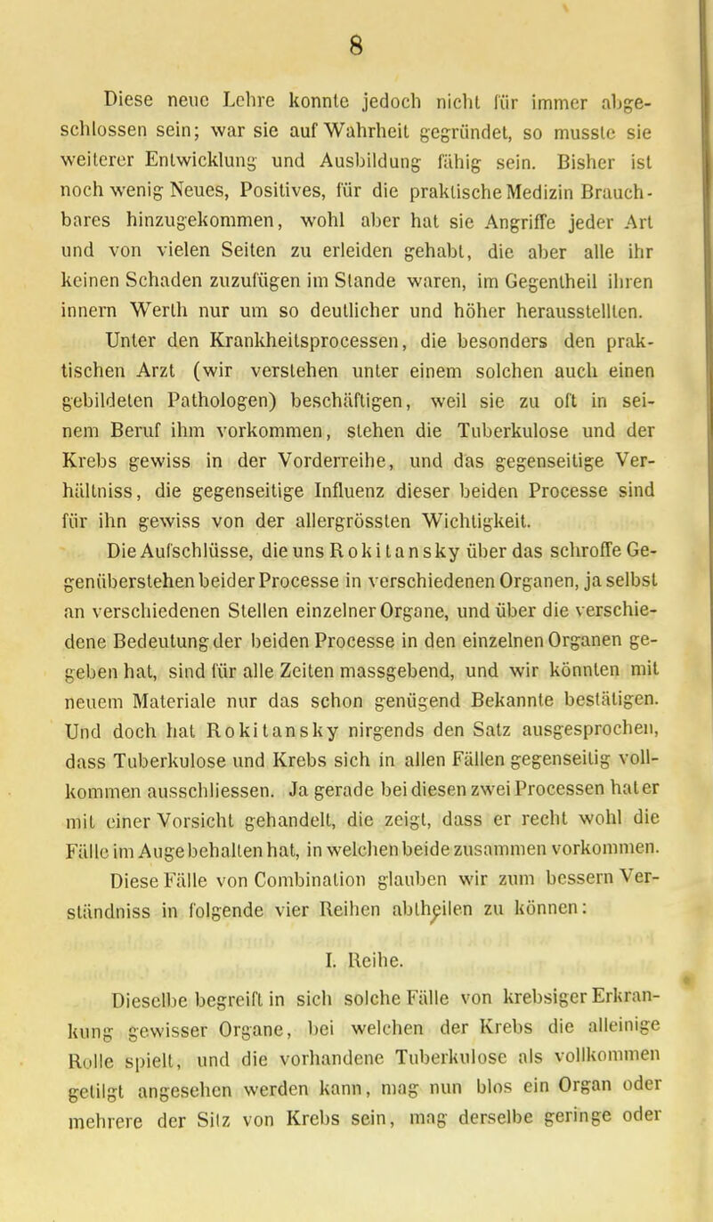 Diese neue Lehre konnte jedoch nicht für immer abge- schlossen sein; war sie auf Wahrheil gegründet, so mussle sie weiterer Entwicklung und Ausbildung fähig sein. Bisher ist noch wenig Neues, Positives, für die praktische Medizin Brauch- bares hinzugekommen, wohl aber hat sie Angriffe jeder Art und von vielen Seiten zu erleiden gehabt, die aber alle ihr keinen Schaden zuzufügen im Stande waren, im Gegentheil ihren innern Werth nur um so deutlicher und höher herausstellten. Unter den Krankheitsprocessen, die besonders den prak- tischen Arzt (wir verstehen unter einem solchen auch einen gebildeten Pathologen) beschäftigen, weil sie zu oft in sei- nem Beruf ihm vorkommen, stehen die Tuberkulose und der Krebs gewiss in der Vorderreihe, und das gegenseitige Ver- hältniss, die gegenseitige Influenz dieser beiden Processe sind für ihn gewiss von der allergrösslen Wichtigkeit. Die Aufschlüsse, die uns Rokitansky über das schroffe Ge- genüberstehen beider Processe in verschiedenen Organen, ja selbst an verschiedenen Stellen einzelner Organe, und über die verschie- dene Bedeutung der beiden Processe in den einzelnen Organen ge- geben hat, sind für alle Zeiten massgebend, und wir könnten mit neuem Materiale nur das schon genügend Bekannte bestätigen. Und doch hat Rokitansky nirgends den Satz ausgesprochen, dass Tuberkulose und Krebs sich in allen Fällen gegenseitig voll- kommen ausschliessen. Ja gerade bei diesen zwei Processen hat er mit einer Vorsicht gehandelt, die zeigt, dass er recht wohl die Fälle im Auge behalten hat, in welchen beide zusammen vorkommen. Diese Fälle von Combinalion glauben wir zum bessern Ver- ständniss in folgende vier Reihen abtheilen zu können: I. Reihe. Dieselbe begreift in sich solche Fälle von krebsiger Erkran- kung gewisser Organe, bei welchen der Krebs die alleinige Rolle spielt, und die vorhandene Tuberkulose als vollkommen getilgt angesehen werden kann, mag nun blos ein Organ oder mehrere der Silz von Krebs sein, mag derselbe geringe oder