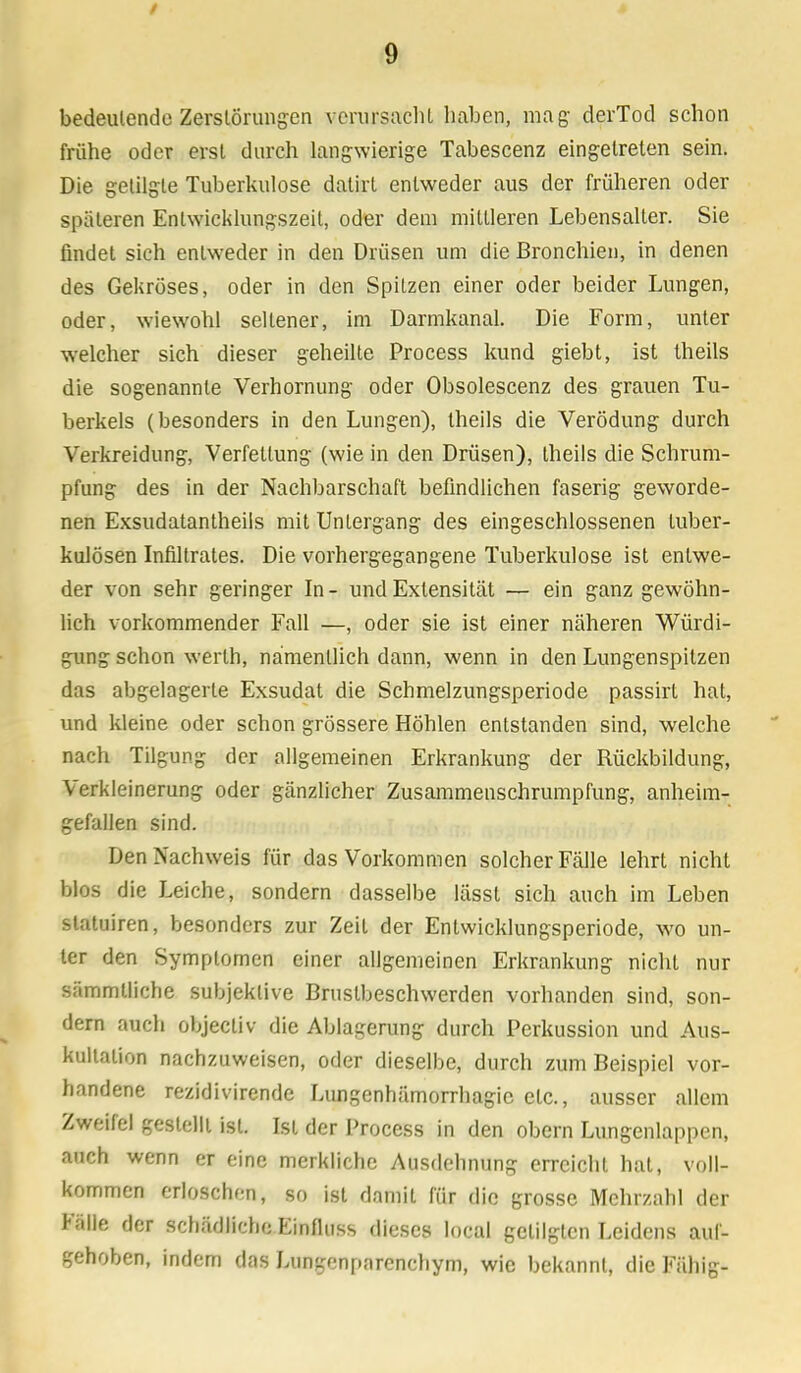 bedeutende Zerstörungen verursacht haben, mag- derTod schon frühe oder erst durch langwierige Tabescenz eingetreten sein. Die getilgte Tuberkulose dalirt entweder aus der früheren oder späteren Entwicklungszeit, oder dem mittleren Lebensalter. Sie findet sich entweder in den Drüsen um die Bronchien, in denen des Gekröses, oder in den Spitzen einer oder beider Lungen, oder, wiewohl seltener, im Darmkanal. Die Form, unter welcher sich dieser geheilte Process kund giebt, ist Iheils die sogenannte Verhornung oder Obsolescenz des grauen Tu- berkels (besonders in den Lungen), Iheils die Verödung durch Verkreidung, Verfettung (wie in den Drüsen), theils die Schrum- pfung des in der Nachbarschaft befindlichen faserig geworde- nen Exsudatantheils mit Untergang des eingeschlossenen tuber- kulösen Infiltrates. Die vorhergegangene Tuberkulose ist entwe- der von sehr geringer In - und Extensität — ein ganz gewöhn- lich vorkommender Fall —, oder sie ist einer näheren Würdi- gung schon werlh, namentlich dann, wenn in den Lungenspitzen das abgelagerte Exsudat die Schmelzungsperiode passirt hat, und kleine oder schon grössere Höhlen entstanden sind, welche nach Tilgung der allgemeinen Erkrankung der Rückbildung, Verkleinerung oder gänzlicher Zusammenschrumpfung, anheim- gefallen sind. Den Nachweis für das Vorkommen solcher Fälle lehrt nicht blos die Leiche, sondern dasselbe lässt sich auch im Leben slatuiren, besonders zur Zeit der Entwicklungsperiode, wo un- ter den Symptomen einer allgemeinen Erkrankung nicht nur sämmtliche subjektive Brustbeschwerden vorhanden sind, son- dern auch objecliv die Ablagerung durch Perkussion und Aus- kultation nachzuweisen, oder dieselbe, durch zum Beispiel vor- handene rezidivirende Limgenhämorrhagic etc., ausser allem Zweifel gestellt ist. Ist der Process in den obern Lungenlappen, auch wenn er eine merkliche Ausdehnung erreicht hat, voll- kommen erloschen, so ist damit für die grosse Mehrzahl der Fälle der schädliche Einfluss dieses local getilgten Leidens auf- gehoben, indem das Lungenparenchym, wie bekannt, die Fähig-