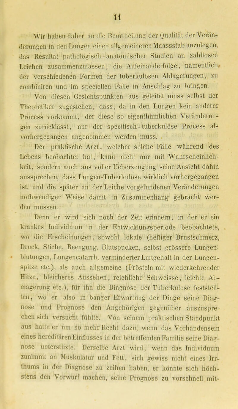 Wir haben dalier an die Beurlhcilung der Qualität der Verän- derungen in den Lungen einen allgemeineren Maassslab anzulegen, das Resultat pathologisch-anatomischer Studien an zahllosen Leichen zusammenzufassen, die Aufeinanderfolge, namentlich, der verschiedenen Formen der tuberkulösen Ablagerungen, zu combiniren und im speciellen Falle in Anschlag zu bringen. Von diesen Gesichtspunkten aus geleitet muss selbst der Theoretiker zugestehen, dass, da in den Lungen kein anderer Process Aorkommt, der diese so eigenthümlichen Veränderun- gen zurücklässt, nur der speeifisch- tuberkulöse Process als vorhergegangen angenommen werden muss. Der praktische Arzt, welcher solche Fälle während des Lebens beobachtet hat, kann nicht nur mit Wahrscheinlich- keit, sondern auch aus voller Ueberzeugung seine Ansicht dahin aussprechen, dass Lungen-Tuberkulose wirklich vorhergegangen ist, und die später an der Leiche vorgefundenen Veränderungen notwendiger Weise damit in Zusammenhang gebracht wer- den müssen. Denn er wird sich noch der Zeit erinnern, in der er ein krankes Individuum in der Entwicklungsperiode beobachtete, wo die Erscheinungen, sowohl lokale (heftiger Brustschmerz, Druck, Stiche, Beengung, Blutspucken, selbst grössere Lungen- blutungen, Lungencatarrh, verminderterLuflgehalt in der Lungen- spitze etc.), als auch allgemeine (Frösteln mit wiederkehrender Hitze, bleicheres Aussehen, reichliche Schweisse, leichte Ab- magerung etc.), für ihn die Diagnose der Tuberkulose feststell- ten, wo er also in banger Erwartung der Dinge seine Diag- nose und Prognose den Angehörigen gegenüber auszuspre- chen sich versucht fühlte. Von seinem praktischen Standpunkt aus hatte er um so mehr Recht dazu, wenn das Vorhandensein eines hereditären Einflusses in der betreirenden Familie seine Diag- nose unterstüzle. Derselbe Arzt wird, wenn das Individuum zunimmt an Muskulatur und Fett, sich gewiss nicht eines Irr- Ihums in der Diagnose zu zeihen haben, er könnte sich höch- stens den Vorwurf machen, seine Prognose zu vorschnell mit-