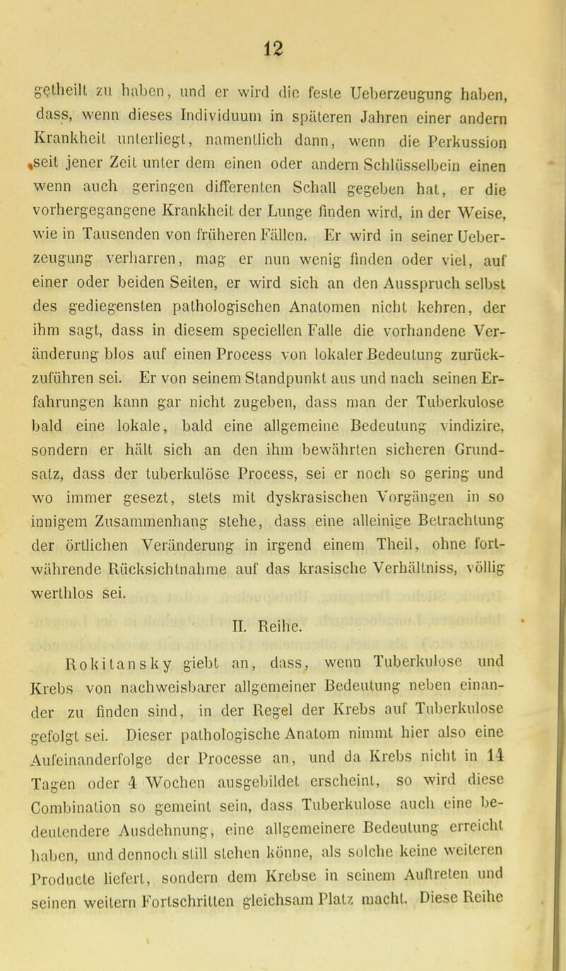 gctheill zu haben, und er wird die fesle Ueberzeugung haben, dass, wenn dieses Individuum in späteren Jahren einer andern Krankheit unterliegt, namentlich dann, wenn die Perkussion ,seit jener Zeit unter dem einen oder andern Schlüsselbein einen wenn auch geringen diflerenten Schall gegeben hat, er die vorhergegangene Krankheit der Lunge finden wird, in der Weise, wie in Tausenden von früheren Fällen. Er wird in seiner Ueber- zeugung verharren, mag er nun wenig ünden oder viel, auf einer oder beiden Seiten, er wird sich an den Ausspruch selbst des gediegensten pathologischen Analomen nicht kehren, der ihm sagt, dass in diesem speciellen Falle die vorhandene Ver- änderung blos auf einen Process von lokaler Bedeutung zurück- zuführen sei. Er von seinem Standpunkt aus und nach seinen Er- fahrungen kann gar nicht zugeben, dass man der Tuberkulose bald eine lokale, bald eine allgemeine Bedeutung vindizire, sondern er hält sich an den ihm bewährten sicheren Grund- salz, dass der tuberkulöse Process, sei er noch so gering und wo immer gesezt, stets mit dyskrasischen Vorgängen in so innigem Zusammenhang stehe, dass eine alleinige Betrachtung der örtlichen Veränderung in irgend einem Theil, ohne fort- währende Rücksichtnahme auf das krasische Verhällniss, völlig werlhlos sei. II. Reihe. Rokitansky giebt an, dass, wenn Tuberkulose und Krebs von nachweisbarer allgemeiner Bedeutung neben einan- der zu finden sind, in der Regel der Krebs auf Tuberkulose gefolgt sei. Dieser pathologische Anatom nimmt hier also eine Aufeinanderfolge der Processe an, und da Krebs nicht in 14 Tagen oder 4 Wochen ausgebildet erscheint, so wird diese Combination so gemeint sein, dass Tuberkulose auch eine be- deutendere Ausdehnung, eine allgemeinere Bedeutung erreicht haben, und dennoch still stehen könne, als solche keine weiteren Producle liefert, sondern dem Krebse in seinem Auftreten und seinen weitem Fortschritten gleichsam Platz macht. Diese Reihe