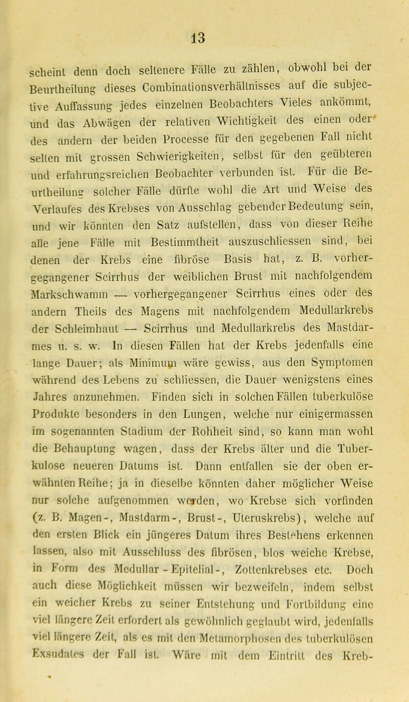 scheint denn doch seltenere Fülle zu zählen, obwohl bei der Beurtheilung dieses Combinationsverhältnisses auf die subjec- tive Auffassung jedes einzelnen Beobachters Vieles ankömmt, und das Abwägen der relativen Wichtigkeit des einen oder des andern der beiden Processe für den gegebenen Fall nicht seilen mit grossen Schwierigkeiten, selbst für den geübteren und erfahrungsreichen Beobachter verbunden ist. Für die Be- urlheilung solcher Fälle dürfte wohl die Art und Weise des Verlaufes des Krebses von Ausschlag gebender Bedeutung sein, und wir könnten den Satz aufstellen, dass von dieser Reihe alle jene Fälle mit Bestimmtheit auszuschliessen sind, bei denen der Krebs eine fibröse Basis hat, z. B. vorher- gegangener Scirrhus der weiblichen Brust mit nachfolgendem Markschwamm — vorhergegangener Scirrhus eines oder des andern Theils des Magens mit nachfolgendem Medullarkrebs der Schleimhaut — Scirrhus und Medullarkrebs des Mastdar- mes u. s. w. In diesen Fällen hat der Krebs jedenfalls eine lange Dauer; als Minimum wäre gewiss, aus den Symptomen während des Lebens zu schliessen, die Dauer wenigstens eines Jahres anzunehmen. Finden sich in solchen Fällen tuberkulöse Produkte besonders in den Lungen, welche nur einigermassen im sogenannten Stadium der Rohheit sind, so kann man wohl die Behauptung wagen, dass der Krebs älter und die Tuber- kulose neueren Dalums ist. Dann entfallen sie der oben er- wähnten Reihe; ja in dieselbe könnten daher möglicher Weise nur solche aufgenommen worden, wo Krebse sich vorfinden (z. B. Magen-, Mastdarm-, Brust-, Uteruskrebs), welche auf den ersten Blick ein jüngeres Dalum ihres Bestehens erkennen lassen, also mit Ausschluss des fibrösen, blos weiche Krebse, in Form des Medullär - Epilelial-, Zollenkrebses etc. Doch auch diese Möglichkeit müssen wir bezweifeln, indem selbst ein weicher Krebs zu seiner Entstehung und Forlbildung eine viel längere Zeit erfordert als gewöhnlich geglaubt wird, jedenfalls viel längere Zeit, als es mit den Metamorphosen des tuberkulösen Exsudates der Fall ist. Wäre mit dem Eintritt des Kreb-