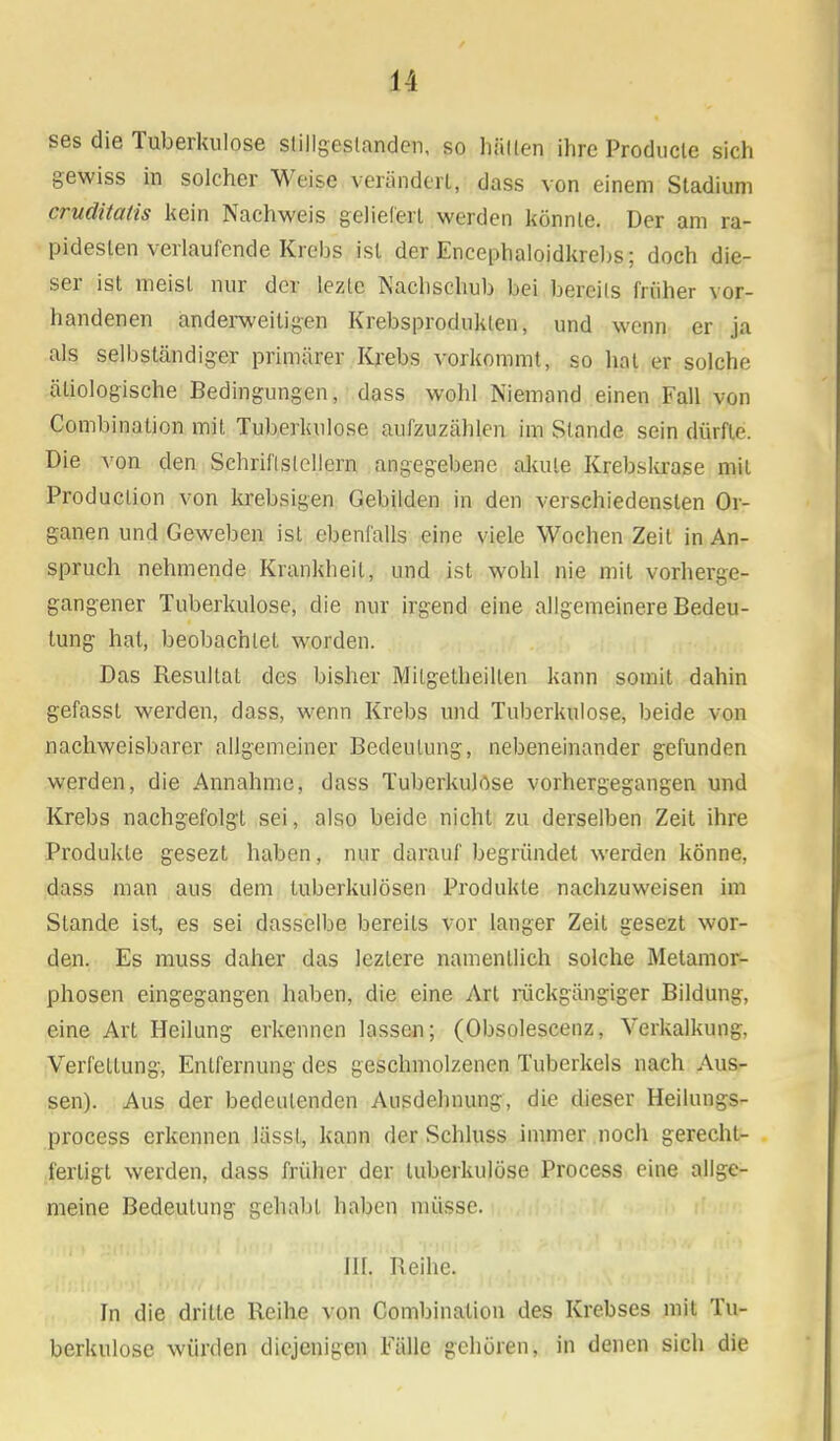 ses die Tuberkulose Stillgeslander,, so hüllen ihre Producle sich gewiss in solcher Weise verändert, dass von einem Stadium cruditatis kein Nachweis geliefert werden könnte. Der am ra- pidesten verlaufende Krebs ist der Encephaloidkrebs; doch die- ser ist meist nur der lezlc Nachschub bei bereits früher vor- handenen anderweitigen Krebsproduklen, und wenn er ja als selbständiger primärer Krebs vorkommt, so hat er solche ätiologische Bedingungen, dass wohl Niemand einen Fall von Combination mit Tuberkulose aufzuzählen im Stande sein dürfte. Die von den Schriftstellern angegebene akute Krebskrase mit Production von krebsigen Gebilden in den verschiedensten Or- ganen und Geweben ist ebenfalls eine viele Wochen Zeit in An- spruch nehmende Krankheil, und ist wohl nie mit vorherge- gangener Tuberkulose, die nur irgend eine allgemeinere Bedeu- tung hat, beobachtet worden. Das Besultal des bisher Milgetheillen kann somit dahin gefasst werden, dass, wenn Krebs und Tuberkulose, beide von nachweisbarer allgemeiner Bedeutung, nebeneinander gefunden werden, die Annahme, dass Tuberkulose vorhergegangen und Krebs nachgefolgt sei, also beide nicht zu derselben Zeit ihre Produkte gesezt haben, nur darauf begründet werden könne, dass man aus dem tuberkulösen Produkte nachzuweisen im Stande ist, es sei dasselbe bereits vor langer Zeit gesezt wor- den. Es muss daher das lezlere namentlich solche Metamor- phosen eingegangen haben, die eine Art rückgängiger Bildung, eine Art Heilung erkennen lassen; (Obsolescenz, Verkalkung, Verfettung, Entfernung des geschmolzenen Tuberkels nach Aus- sen). Aus der bedeutenden Ausdehnung, die dieser Heilungs- process erkennen lässl, kann der Schluss immer noch gerecht- fertigt werden, dass früher der tuberkulöse Process eine allge- meine Bedeutung gehabt haben müsse. III. Reihe. In die drille Reihe von Combination des Krebses mit Tu- berkulose würden diejenigen Fälle gehören, in denen sich die