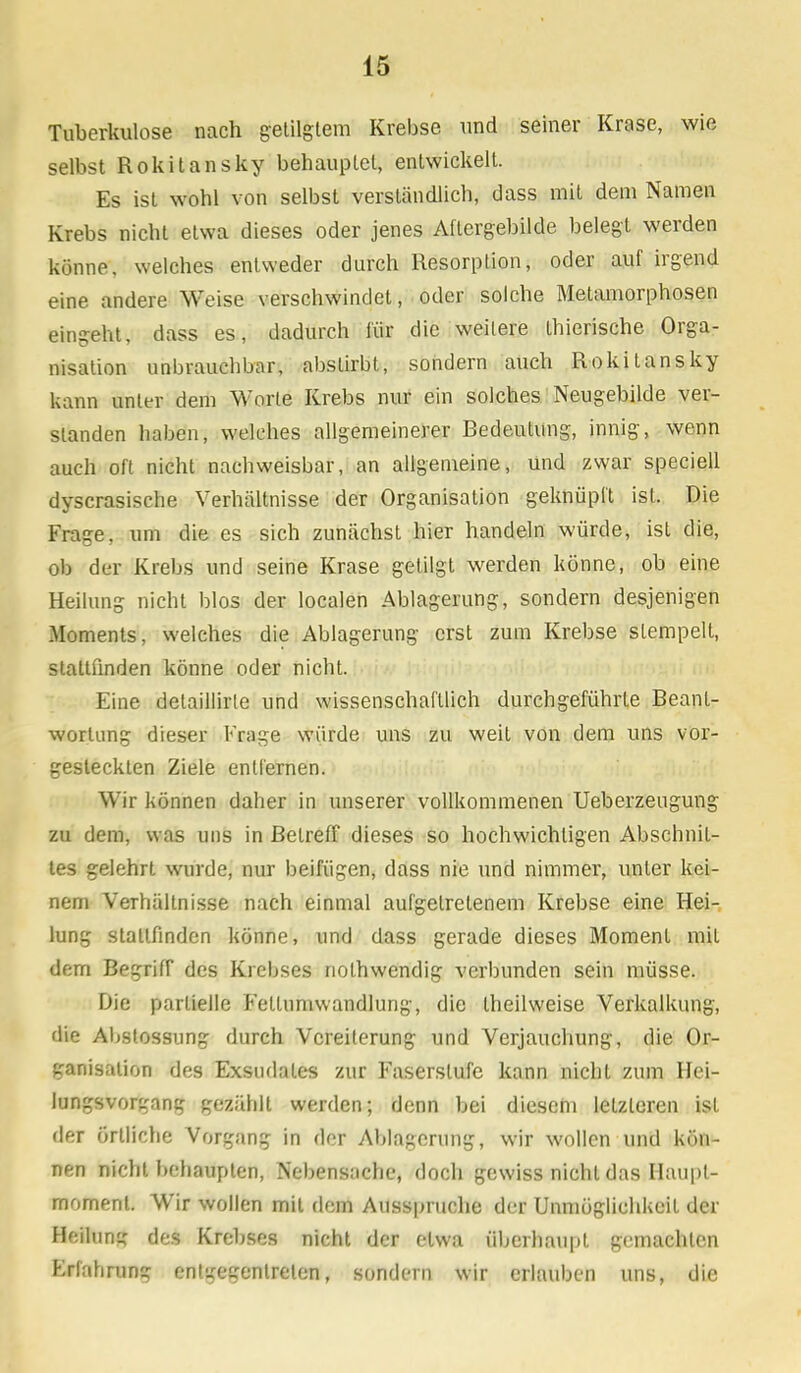 Tuberkulose nach getilgtem Krebse und seiner Krasc, wie selbst Rokitansky behauptet, entwickelt. Es ist wohl von selbst verständlicb, dass mit dem Namen Krebs nicht etwa dieses oder jenes Aftergebilde belegt werden könne, welches entweder durch Resorption, oder auf irgend eine andere Weise verschwindet, oder solche Metamorphosen eingeht, dass es, dadurch für die weitere Lhierische Orga- nisation unbrauchbar, abstirbt, sondern auch Rokitansky kann unter dem Worte Krebs nur ein solches Neugebilde ver- slanden haben, welches allgemeinerer Bedeutung, innig, wenn auch oft nicht nachweisbar, an allgemeine, und zwar speciell dyscrasische Verhältnisse der Organisation geknüpft ist. Die Frage, um die es sich zunächst hier handeln würde, ist die, ob der Krebs und seine Krase getilgt werden könne, ob eine Heilung nicht blos der localen Ablagerung, sondern desjenigen Moments, welches die Ablagerung erst zum Krebse stempelt, staltfinden könne oder nicht. Eine delaillirte und wissenschaftlich durchgeführte Beant- wortung dieser Frage würde uns zu weil von dem uns vor- gesteckten Ziele entfernen. Wir können daher in unserer vollkommenen Ueberzeugung zu dem, was uns in Beireff dieses so hochwichtigen Abschnit- tes gelehrt wurde, nur beifügen, dass nie und nimmer, unter kei- nem Verhältnisse nach einmal aufgetretenem Krebse eine Hei- lung stattfinden könne, und dass gerade dieses Moment mit dem Begrifr des Krebses nolhwendig verbunden sein müsse. Die partielle Fellumwandlung, die Iheilweise Verkalkung, die Abstossung durch Vereiterung und Verjauchung, die Or- ganisation des Exsudates zur Faserstufe kann nicht zum Hei- lungsvorgnng gezählt werden; denn bei diesem letzleren ist der örtliche Vorgang in der Ablagerung, wir wollen und kön- nen nicht behaupten, Nebensache, doch gewiss nicht das Haupl- moment. Wir wollen mildem Ausspruche der Unmöglichkeit der Heilung des Krebses nicht der etwa überhaupt gemachten Erfahrung entgegentreten, sondern wir erlauben uns, die