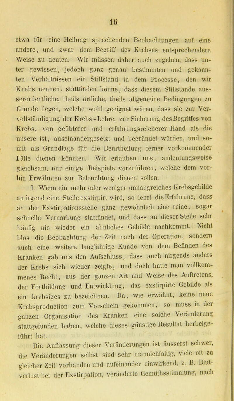 IG etwa für eine Heilung sprechenden Beobachtungen auf eine andere, und zwar dem Begriff des Krebses entsprechendere Weise zu deuten. Wir müssen daher auch zugeben, dass un- ter gewissen, jedoch ganz genau bestimmten und gekann- ten Verhältnissen ein Stillstand in dem Processe, den wir Krebs nennen, staltlinden könne, dass diesem Stillstande aus- serordentliche, theils örtliche, theils allgemeine Bedingungen zu Grunde liegen, welche wohl geeignet wären, dass sie zur Ver- vollständigung der Krebs - Lehre, zur Sicherung des Begriffes von Krebs, von geübterer und erfahrungsreicherer Hand als die unsere ist, auseinandergesetzt und begründet würden, und so- mit als Grundlage für die Beurtheilung ferner vorkommender Fälle dienen könnten. Wir erlauben uns, andeutungsweise gleichsam, nur einige Beispiele vorzuführen, welche dem vor- hin Erwähnten zur Beleuchtung dienen sollen. I. Wenn ein mehr oder weniger umfangreiches Krebsgebilde an irgend einer Stelle exstirpirt wird, so lehrt dieErfahrung, dass an der Exstirpationsslelle ganz gewöhnlich eine reine, sogar schnelle Vernarbung stattfindet, und dass an dieser Stelle sehr häufig nie wieder ein ähnliches Gebilde nachkommt. Nicht blos die Beobachtung der Zeit nach der Operation, sondern auch eine weitere langjährige Kunde von dem Befinden des Kranken gab uns den Aufschluss, dass auch nirgends anders der Krebs sich wieder zeigte, und doch hatte man vollkom- menes Recht, aus der ganzen Art und Weise des Auftretens, der Forlbildung und Entwicklung, das exstirpirte Gebilde als ein krebsiges zu bezeichnen. Da, wie erwähnt, keine neue Krebsproduclion zum Vorschein gekommen, so muss in der ganzen Organisation des Kranken eine solche Veränderung stattgefunden haben, welche dieses günstige Resultat herbeige- führt hat. Die Auffassung dieser Veränderungen ist äusserst schwer, die Veränderungen selbst sind sehr mannichfaltig, viele oft zu gleicher Zeit vorhanden und aufeinander einwirkend, z. B. Blut- verlust bei der Exstirpation, veränderte Gemülhsstimmung, nach