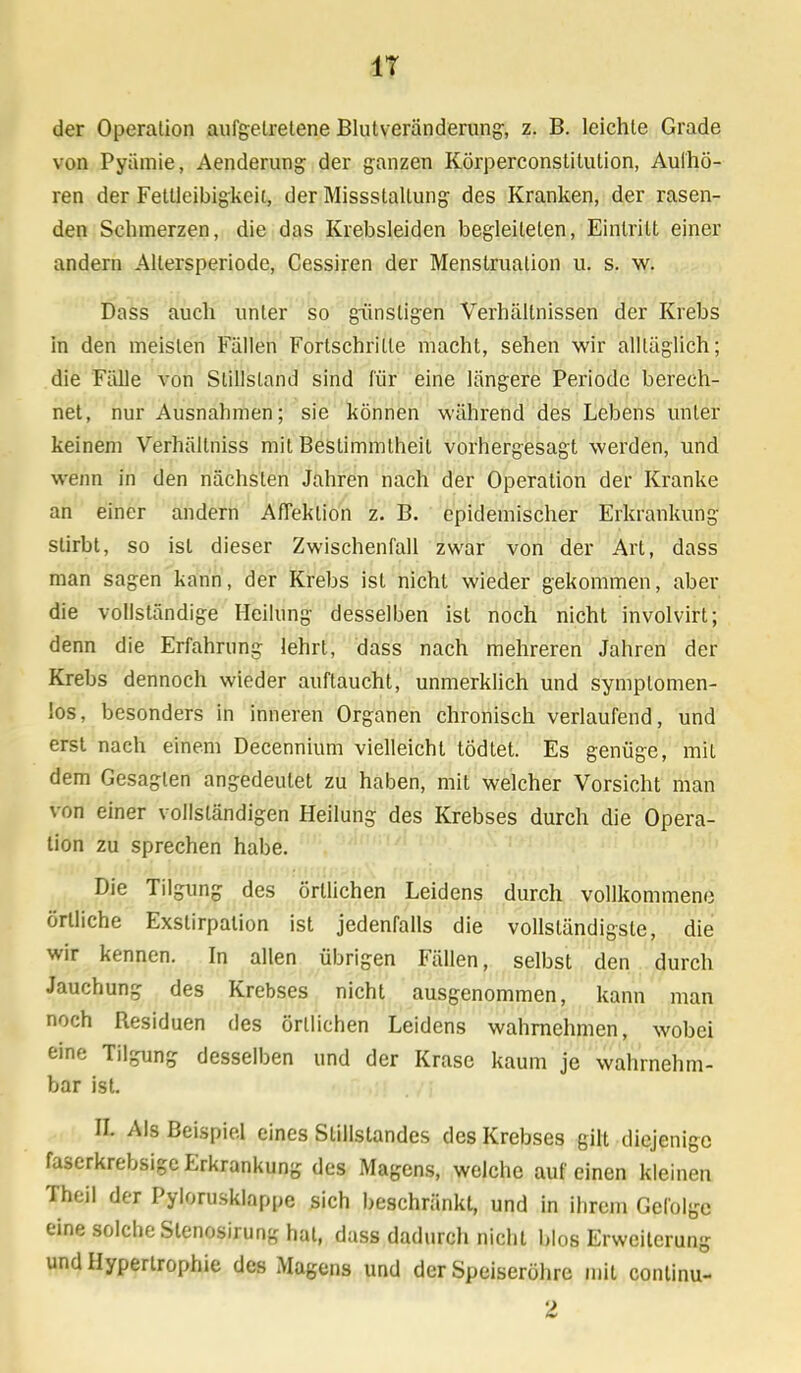 IT der Operation aufgetretene Blutveränderung, z. B. leichte Grade von Pyämie, Aenderung der ganzen Körperconstitution, Aulhö- ren der Fettleibigkeit, der Missstallung des Kranken, der rasen- den Schmerzen, die das Krebsleiden begleiteten, Eintritt einer andern Allersperiode, Cessiren der Menstruation u. s. w. Dass auch unter so günstigen Verhältnissen der Krebs in den meisten Fällen Fortschrille macht, sehen wir alltäglich; die Fälle von Stillstand sind für eine längere Periode berech- net, nur Ausnahmen; sie können während des Lebens unter keinem Verhältniss mit Bestimmtheit vorhergesagt werden, und wenn in den nächsten Jahren nach der Operation der Kranke an einer andern Affeklion z. B. epidemischer Erkrankung stirbt, so ist dieser Zwischenfall zwar von der Art, dass man sagen kann, der Krebs ist nicht wieder gekommen, aber die vollständige Heilung desselben ist noch nicht involvirt; denn die Erfahrung lehrt, dass nach mehreren Jahren der Krebs dennoch wieder auftaucht, unmerklich und symplomen- los, besonders in inneren Organen chronisch verlaufend, und erst nach einem Decennium vielleicht tödtet. Es genüge, mit dem Gesagten angedeutet zu haben, mit welcher Vorsicht man von einer vollständigen Heilung des Krebses durch die Opera- tion zu sprechen habe. Die Tilgung des örtlichen Leidens durch vollkommene örtliche Exslirpation ist jedenfalls die vollständigste, die wir kennen. In allen übrigen Fällen, selbst den durch Jauchung des Krebses nicht ausgenommen, kann man noch Residuen des örtlichen Leidens wahrnehmen, wobei eine Tilgung desselben und der Krase kaum je wahrnehm- bar ist. N. Als Beispiel eines Stillstandes des Krebses gilt diejenige faserkrebsige Erkrankung des Magens, welche auf einen kleinen Theil der Pylorusklappe sich beschränkt, und in ihrem Gefolge eine solche Stenosirung hat, dass dadurch nicht blos Erweiterung und Hypertrophie des Magens und der Speiseröhre mit conlinu-