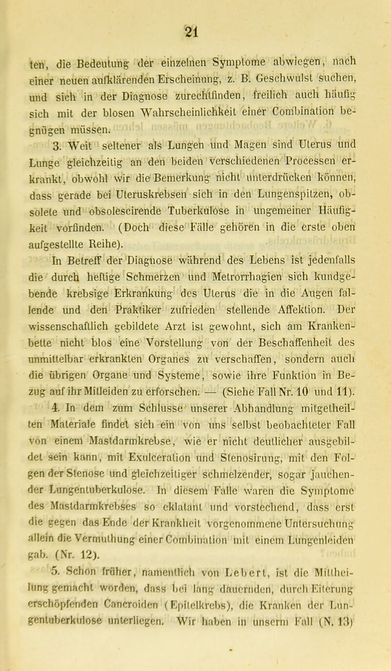 ten, die Bedeutung der einzelnen Symptome abwiegen, nach einer neuen aufklärenden Erscheinung, z. B. Geschwulst suchen, und sich in der Diagnose zurechtfinden, freilich auch häufig sich mit der blosen Wahrscheinlichkeit einer Combination be- gnügen müssen. 3. Weit seltener als Lungen und Magen sind Uterus und Lunge gleichzeitig an den beiden verschiedenen Processen er- krankt, obwohl wir die Bemerkung nicht unierdrücken können, dass gerade bei Uteruskrebsen sich in den Lungenspitzen, ob- solete und obsolescirende Tuberkulose in ungemeiner Häufig- keit vorfinden. (Doch diese Fälle gehören in die erste oben aufgestellte Beihe). In Betreff der Diagnose während des Lebens ist jedenfalls die durch heftige Schmerzen und Metrorrhagien sich kundge- bende krebsige Erkrankung des Uterus die in die Augen fal- lende und den Praktiker zufrieden stellende Affektion. Der wissenschaftlich gebildete Arzt ist gewohnt, sich am Kranken- bette nicht blos eine Vorstellung von der Beschaffenheit des unmittelbar erkrankten Organes zu verschaffen, sondern auch die übrigen Organe und Systeme, sowie ihre Funktion in Be- zug auf ihr Mitleiden zu erforschen. — (Siehe Fall Nr. 10 und 11). 4. In dem zum Schlüsse unserer Abhandlung miIgelheil- ten Maleriale findet sich ein von uns selbst beobachteter Fall von einem Mastdarmkrebse, wie er nicht deutlicher ausgebil- det sein kann, mit Exulceralion und Stenosirung, mit den Fol- gen der Stenose und gleichzeitiger schmelzender, sogar jauchen- der Lungentuberkulose. In diesem Falle waren die Symptome des Mastdarmkrebses so eklatant und vorstechend, dass erst die gegen das Ende der Krankheit vorgenommene Untersuchung allein die Vermulhung einer Combination mit einem Lungenleidcn gab. (Nr. 12). 5. Schon früher, namentlich von Lebert, ist die Mittei- lung gemacht worden, dass bei littig dauernden, durch Eiterung erschöpfenden Cancroiden (Epitclkrobs), die Kranken der Lun- gentuberkulose unterliegen. Wir haben in unserni Fall (N. Lli