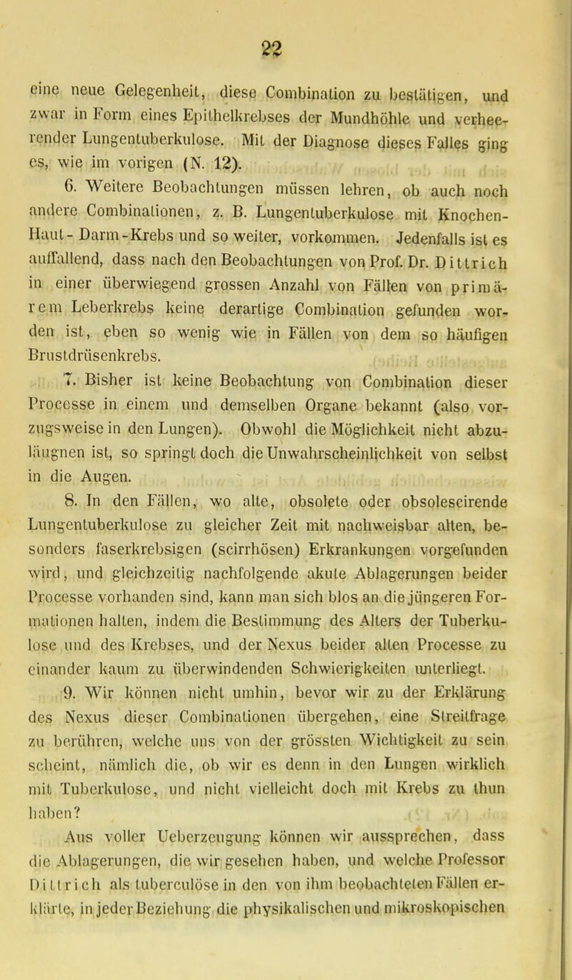 eine neue Gelegenheit, diese Combinalion zu bestätigen, und zwar in Form eines Epithelkrebses der Mundhöhle und verhee- render Lungentuberkulose. Mit der Diagnose dieses Falles ging es, wie im vorigen (N. 12). 6. Weitere Beobachtungen müssen lehren, ob auch noch andere Combinalionen, z. B. Lungentuberkulose mit Knochen- Haut- Darm-Krebs und so weiter, vorkommen. Jedenfalls ist es auffallend, dass nach den Beobachtungen von Prof. Dr. Dittrich in einer überwiegend grossen Anzahl von Fällen von primä- rem Leberkrebs keine derartige Combinalion gefunden wor- den ist, eben so wenig wie in Fällen von dem so häufigen Brnstdrüsenkrebs. 7. Bisher ist keine Beobachtung von Combination dieser Processe in einem und demselben Organe bekannt (also vor- zugsweise in den Lungen). Obwohl die Möglichkeil nicht abzu- läugnen ist, so springt doch die Unwahrscheinlichkeit von selbst in die Augen. 8. In den Fällen, wo alte, obsolete oder obsolescirende Lungentuberkulose zu gleicher Zeit mit nachweisbar alten, be- sonders faserkrebsigen (scirrhösen) Erkrankungen vorgefunden wird, und gleichzeitig nachfolgende akute Ablagerungen beider Processe vorhanden sind, kann man sich blos an die jüngeren For- mationen halten, indem die Bestimmung- des Alters der Tuberku- lose und des Krebses, und der Nexus beider alten Processe zu einander kaum zu überwindenden Schwierigkeiten unterliegt. 9. Wir können nicht umhin, bevor wir zu der Erklärung des Nexus dieser Combinalionen übergehen, eine Sireilfrage zu berühren, welche uns von der grösslen Wichtigkeil zu sein scheint, nämlich die, ob wir es denn in den Lungen wirklich mit Tuberkulose, und nicht vielleicht doch mit Krebs zu thun Ii alien? Aus voller Ueberzeugung können wir aussprechen, dass die Ablagerungen, die wir gesehen haben, und welche Professor Dittrich als luberculöse in den von ihm beobachteten Fällen er- klärte, in jeder Beziehung die physikalischen und mikroskopischen