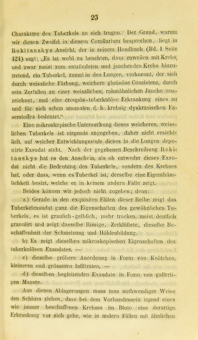 Charaktere des Tuberkels an sich trugen. Der Grund, warum wir diesen Zweifel in diesem Corollarium besprechen, liegt in Rokitanskys Ansicht, der in seinem Handbuch (Bd. I Seile i2 'i) sagt: „Es ist wohl zu beachten, dass zuweilen mit Krebs, und zwar meist zum entzündeten und jauchenden Krebs hinzu- tretend, ein Tuberkel, zumal in den Lungen, vorkommt, der sich durch weissliche Färbung, weichere glutinöse Consistenz, durch sein Zerfallen zu einer weisslichen, rahmähnlichen Jauche aus- zeichnet, und eine croupös-tuberkulöse Erkrankung eines an und für sich schon anomalen d. h. krebsig dyskrasischen Fa- serstoffes bedeutet. Eine mikroskopische Untersuchung dieses weicheren, weiss- lichen Tuberkels ist nirgends angegeben, daher nicht ersicht- lich, auf welcher Entwicklungsstufe dieses in die Lungen depo- nirte Exsudat steht. Nach der gegebenen Beschreibung Roki- tanskys hat es den .Anschein, als ob entweder dieses Exsu- dat nicht die Bedeutung des Tuberkels, sondern des Krebses hat, oder dass, wenn es Tuberkel ist, derselbe eine Eigenlhüni- lichkeit besizt, welche er in keinem andern Falle zeigt. Beides können wir jedoch nicht zugeben; denn: a) Gerade in den exquisiten Fällen dieser Reihe zeigt das Tuberkelexsudat ganz die Eigenschaften des gewöhnlichen Tu- berkels, es ist graulich-gelblich, mehr trocken, meist deutlich granulirt und zeigt dasselbe Rissige, Zerklüftete, dieselbe Be- schaffenheit der Schmelzung und Höhlenbildung. b) Es zeigt dieselben mikroskopischen Eigenschaften des tuberkulösen Exsudates, — c) dieselbe gröbere Anordnung in Form von Knötchen, kleineren und grösseren Infiltraten, — d) dieselben begleitenden Exsudate in Form von gallerti- gen Massen. Aus diesen Ablagerungen muss man nothwendiger Weise den Schluss ziehen, dass bei dem Vorhandensein irgend eines wie immer beschaffenen Krebses im Blute eine derartige Erkrankung vor sich gehe, wie in andern Fällen mit ähnlichen