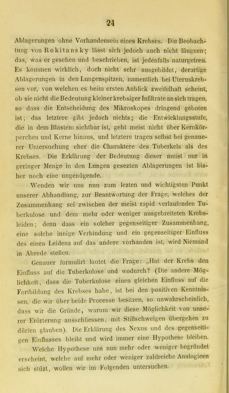 Ablagerungen ohne Vorhandensein eines Krebses. Die Beobach- tung- von Rokitansky lässt sich jedoch auch nicht läugnen; das, was er gesehen und beschrieben, ist jedenfalls naturgetreu. Es kommen wirklich, doch nicht sehr ausgebildet, derartige Ablagerungen in den Lungenspitzen, namentlich bei Uteruskreb- sen vor, von welchen es beim ersten Anblick zweifelhaft scheint, ob sie nicht dieBedeutung kleiner krebsiger Infiltrate an sich tragen, so dass die Entscheidung des Mikroskopes dringend geboten ist; das letztere gibt jedoch nichts; die Entwicklungsstufe, die in dem Blastem sichtbar ist, geht meist nicht über Kernkör- perchen und Kerne hinaus, und letztere tragen selbst bei genaue- rer Untersuchung eher die Charaktere des Tuberkels als des Krebses. Die Erklärung der Bedeutung dieser meist nur in geringer Menge in den Lungen gesezten Ablagerungen ist bis- her noch eine ungenügende. Wenden wir uns nun zum lezlen und wichtigsten Punkt unserer Abhandlung, zur Beantwortung der Frage, welches der Zusammenhang sei zwischen der meist rapid verlaufenden Tu- berkulose und dem mehr oder weniger ausgebreiteten Krebs- leiden; denn dass ein solcher gegenseitiger Zusammenhang, eine solche innige Verbindung und ein gegenseitiger Einfluss des einen Leidens auf das andere vorhanden ist, wird Niemand in Abrede stellen. Genauer formulirt lautet die Frage: „Hat der Krebs den Einfluss auf die Tuberkulose und wodurch? (Die andere Mög- lichkeit, dass die Tuberkulose einen gleichen Einfluss auf die Forlbildung des Krebses habe, ist bei den positiven Kenntnis- sen, die wir über beide Processe besitzen, so unwahrscheinlich, dass wir die Gründe, warum wir diese Möglichkeit von unse- rer Erörterung ausschliessen, mit Stillschweigen übergehen zu dürfen glauben). Die Erklärung des Nexus und des gegenseiti- gen Einflusses bleibt und wird immer eine Hypothese bleiben. Welche Hypothese uns nun mehr oder weniger begründet erscheint, welche auf mehr oder weniger zahlreiche Analogieen sich stüzt, wollen wir im Folgenden untersuchen.