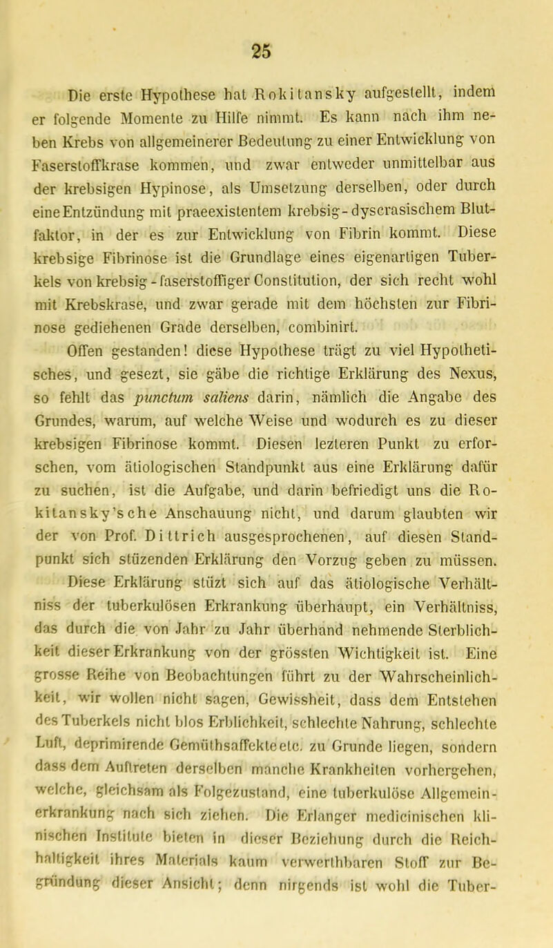 Die erste Hypothese hat Rokitansky aufgestellt, indem er folgende Momente zu Hilfe nimmt. Es kann nach ihm ne- ben Krebs von allgemeinerer Bedeutung zu einer Entwicklung von Faserstoffkrase kommen, und zwar entweder unmittelbar aus der krebsigen Hypinose, als Umsetzung derselben, oder durch eine Entzündung mit praeexistentem krebsig-dyscrasischem Blut- faktor, in der es zur Entwicklung von Fibrin kommt. Diese krebsige Fibrinöse ist die Grundlage eines eigenartigen Tuber- kels von krebsig - faserstoffiger Constitution, der sich recht wohl mit Krebskrase, und zwar gerade mit dem höchsten zur Fibri- nöse gediehenen Grade derselben, combinirt. OfTen gestanden! diese Hypothese trägt zu viel Hypotheti- sches, und gesezt, sie gäbe die richtige Erklärung des Nexus, so fehlt das punctum saliens darin, nämlich die Angabe des Grundes, warum, auf welche Weise und wodurch es zu dieser krebsigen Fibrinöse kommt. Diesen lezteren Punkt zu erfor- schen, vom ätiologischen Standpunkt aus eine Erklärung dafür zu suchen, ist die Aufgabe, und darin befriedigt uns die Ro- kitansky's che Anschauung nicht, und darum glaubten wir der von Prof. Dittrich ausgesprochenen, auf diesen Stand- punkt sich stüzenden Erklärung den Vorzug geben zu müssen. Diese Erklärung stüzt sich auf das ätiologische Verhält- niss der tuberkulösen Erkrankung überhaupt, ein Verhältniss, das durch die von Jahr zu Jahr überhand nehmende Sterblich- keit dieser Erkrankung von der grösslen Wichtigkeit ist. Eine grosse Reihe von Beobachtungen führt zu der Wahrscheinlich- keit, wir wollen nicht sagen, Gewissheit, dass dem Entslehen des Tuberkels nicht blos Erblichkeit, schlechte Nahrung, schlechte Luft, deprimirende GemüfrisafTektcelc. zu Grunde liegen, sondern dass dem Auftreten derselben manche Krankheilen vorhergehen, welche, gleichsam als Folgezustnnd, eine tuberkulöse Allgemein- erkrankung nach sich ziehen. Die Erlanger medicinischen kli- nischen Institute bieten in dieser Beziehung durch die Reich- haltigkeit ihres Materials kaum verwertbaren Stoff zur Be- gründung dieser Ansicht; denn nirgends ist wohl die Tuber-