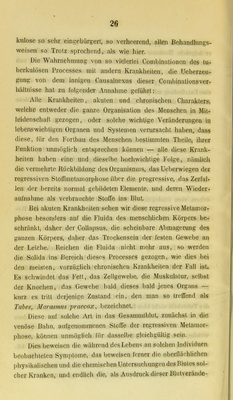 kulose so sehr eingebürgert, so verheerend, allen Behandlungs- vvcisen so Trotz sprechend, als wie hier. Die Wahrnehmung von so vielerlei Combinationen des tu- berkulösen Processes mit andern Krankheilen, die Ueberzeu- gung von dem innigen Causalnexus dieser Combinationsver- hällnisse hat zu folgender Annahme geführt: Alle Krankheiten, akuten und chronischen Charakters, welche entweder die ganze Organisation des Menschen in Mit- leidenschaft gezogen, oder solche wichtige Veränderungen in lebenswichtigen Organen und Systemen verursacht haben, dass diese, für den Fortbau des Menschen bestimmten Theile, ihrer Funktion unmöglich entsprechen können — alle diese Krank- heiten haben eine und dieselbe hochwichtige Folge, nämlich die vermehrte Rückbildung des Organismus, das Ueberwiegen der regressiven StofTmetamorphose über die progressive, das Zerfal- len der bereits normal gebildeten Elemente, und deren Wieder- aufnahme als verbrauchte Stoffe ins Blut. Bei akuten Krankheiten sehen wir diese regressive Metamor- phose besonders auf die Fluida des menschlichen Körpers be- schränkt, daher der Gollapsus, die scheinbare Abmagerung des ganzen Körpers, daher das Trocken sein der festen Gewebe an der Leiche. Reichen die Fluida nicht mehr aus, so werden die Solida ins Bereich dieses Processes gezogen, wie dies bei den meisten, vorzüglich chronischen Krankheilen der Fall ist. Es schwindet das Fett, das Zellgewebe, die Muskulatur, selbst der Knochen, das Gewebe bald dieses bald jenes Organs — kurz es tritt derjenige Zustand ein, den man so treffend als Tabes, Marasmus praecox, bezeichnet. Diese auf solche Art in das Gesannntblut, zunächst in die venöse Balm, aufgenommenen Stoffe der regressiven Metamor- phose, können unmöglich für dasselbe gleichgültig sein. Dies beweisen die während des Lebens an solchen Individuen beobachteten Symptome, das beweisen ferner die oberflächlichen physikalischen und die chemischen Untersuchungen des Blutes sol- cher Kranken, und endlich die, als Ausdruck dieser Blutverände-