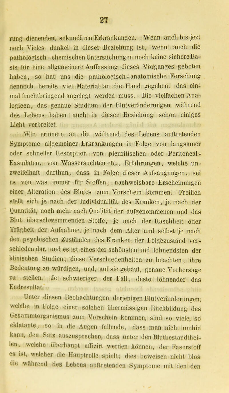 rung dienenden, sekundären Erkrankungen. Wenn auch bis jezt noch Vieles dunkel in dieser Beziehung ist, wenn auch die pathologisch-chemischen Untersuchungen noch keine sichereBa- sis für eine allgemeinere Auffassung dieses Vorganges geboten haben, so hat uns die pathologisch-anatomische Forschung dennoch bereits viel Material an die Hand gegeben, das ein- mal fruchtbringend angelegt werden muss. Die viellachen Ana- logieen, das genaue Studium der Blutveränderungen während des Lebens haben auch in dieser Beziehung schon einiges Licht verbreitet. Wir erinnern an die während des Lebens auftretenden Symptome allgemeiner Erkrankungen in Folge von langsamer oder schneller Resorption von pleuritischen oder Peritoneal - Exsudaten, von Wassersuchten etc., Erfahrungen, welche un- zweifelhaft darthun, dass in Folge dieser Aufsaugungen, sei es von -was immer für Stoffen, nachweisbare Erscheinungen einer Alteration des Blutes zum Vorschein kommen. Freilich stellt sich je nach der Individualität des Kranken, je nach der Quantität, noch mehr nach Qualität der aufgenommenen und das Blut überschwemmenden Stoffe, je nach der Raschheit oder Trägheit der Aufnahme, je nach dem Alter und selbst je nach den psychischen Zuständen des Kranken der Folgezustand ver^ schieden dar, und es ist eines der schönsten und lohnendsten der klinischen Studien, diese Verschiedenheiten zu beachten, ihre Bedeutung zu würdigen, und, auf sie gebaut, genaue Vorhersage zu stellen. Je schwieriger der Fall, desto lohnender das Endresultat. Unter diesen Beobachtungen derjenigen Blutveränderungen, welche in Folge einer solchen übermässigen Rückbildung des Gesammlorganismus zum Vorschein kommen, sind so viele, so eklatante, so in die Augen fällende, dass man nicht umhin kann, den Satz auszusprechen, dass unter den Blutbeslandthei- len, welche überhaupt affizirt werden können, der Faserstoff es ist, welcher die Hauptrolle spiHi.; dies beweisen nicht blos die wäbrend des Lebens auftretenden Symptome mit den den