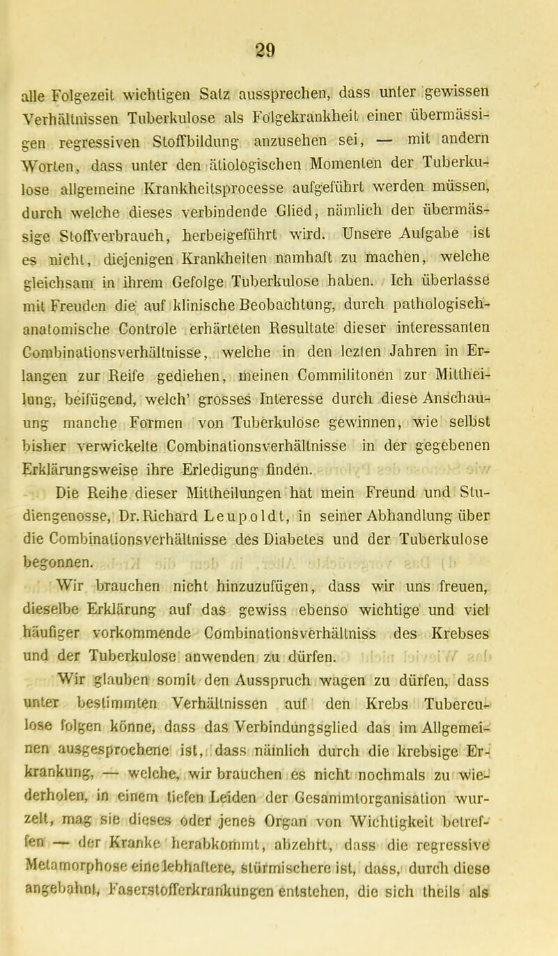 alle Folgezeit wichtigen Satz aussprechen, dass unter gewissen Verhältnissen Tuberkulose als Fölgekrankheit einer übermässi- gen regressiven Sloffbildung anzusehen sei, — mit andern Worten, dass unter den ätiologischen Momenten der Tuberku- lose allgemeine Krankheitsprocesse aufgeführt werden müssen, durch welche dieses verbindende Glied, nämlich der übermäs- sige Stoffverbrauch, herbeigeführt wird. Unsere Aulgabe ist es nicht, diejenigen Krankheiten namhaft zu machen, welche gleichsam in ihrem Gefolge Tuberkulose haben. Ich überlasse mit Freuden die auf klinische Beobachtung, durch pathologisch- anatomische Controle erhärteten Resultate dieser interessanten Combinationsverhällnisse, welche in den lezten Jahren in Er- langen zur Reife gediehen, meinen Commilitonen zur Milthei- lung, beifügend, welch' grosses Interesse durch diese Anschau- ung manche Formen von Tuberkulose gewinnen, wie selbst bisher verwickelte Combinationsverhältnisse in der gegebenen Erklärungsweise ihre Erledigung finden. Die Reihe dieser Mittheilungen hat mein Freund und Stu- diengenosse, Dr.Richard Leupoldt, in seiner Abhandlung über die Combinationsverhältnisse des Diabetes und der Tuberkulose begonnen. Wir brauchen nicht hinzuzufügen, dass wir uns freuen, dieselbe Erklärung auf das gewiss ebenso wichtige und viel häufiger vorkommende Cömbinationsverhällniss des Krebses und der Tuberkulose anwenden zu dürfen. Wir glauben somit den Ausspruch wagen zu dürfen, dass unter bestimmten Verhältnissen auf den Krebs Tubercu- lose folgen könne, dass das Verbindungsglied das im Allgemei- nen ausgesprochene ist, dass nämlich durch die krebsige Er- krankung, — welche, wir brauchen es nicht nochmals zu wie- derholen, in einem tiefen Leiden der Gesammlorganisation wur- zelt, mag sie dieses oder jenes Organ von Wichtigkeit betref- fen — der Kranke herabkommt, abzehrt, dass die regressive Metamorphose eine lebhaftere, stürmischereist, dass, durch diese angebahnt, Faserstofferkrankungen entstehen, die sich theils als