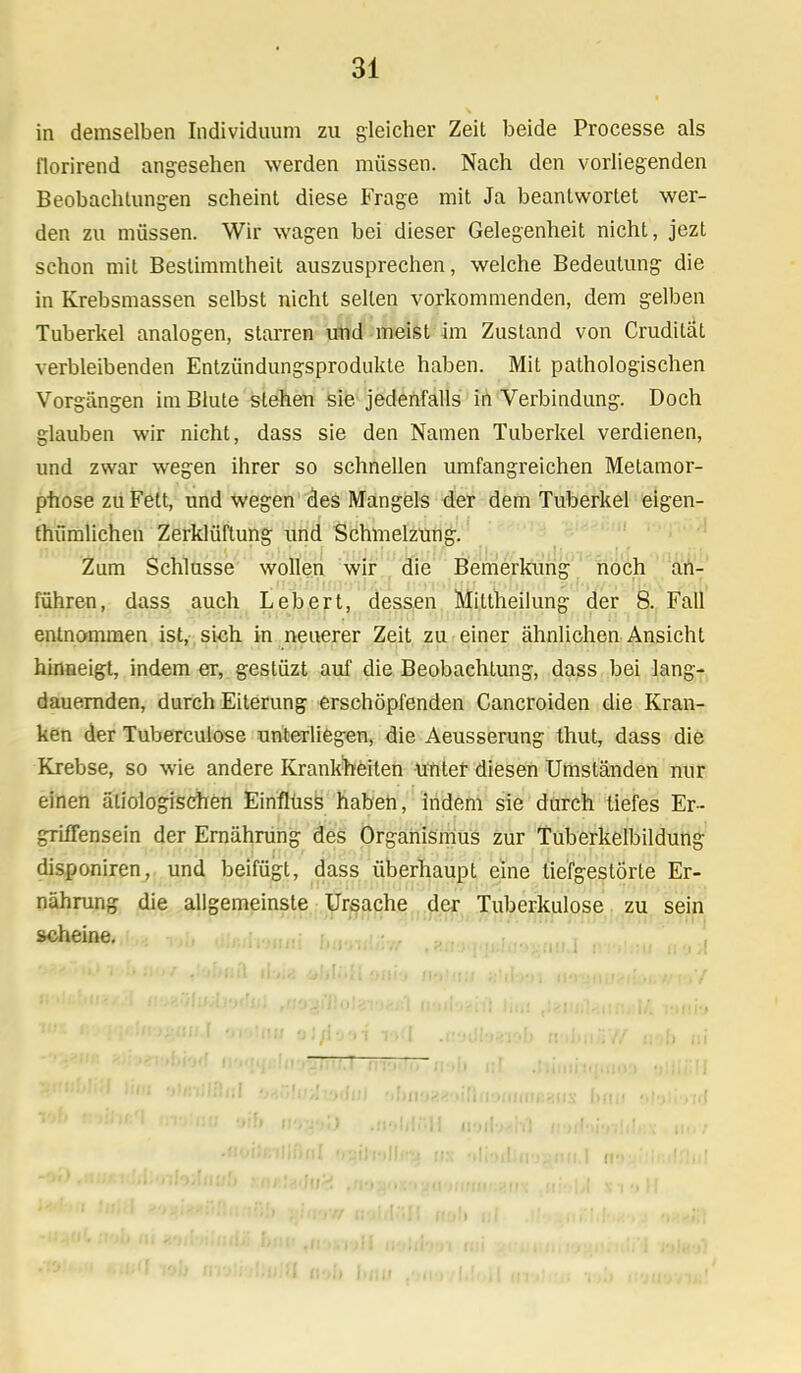 in demselben Individuum zu gleicher Zeit beide Processe als florirend angesehen werden müssen. Nach den vorliegenden Beobachtungen scheint diese Frage mit Ja beantwortet wer- den zu müssen. Wir wagen bei dieser Gelegenheit nicht, jezt schon mit Bestimmtheit auszusprechen, welche Bedeutung die in Krebsmassen selbst nicht selten vorkommenden, dem gelben Tuberkel analogen, starren und meist im Zustand von Crudität verbleibenden Entzündungsprodukte haben. Mit pathologischen Vorgängen im Blute stehen sie jedenfalls in Verbindung. Doch glauben wir nicht, dass sie den Namen Tuberkel verdienen, und zwar wegen ihrer so schnellen umfangreichen Metamor- phose zu Fett, und wegen des Mangels der dem Tuberkel eigen- tümlichen Zerklüftung und Schmelzung. Zum Schlüsse wollen wir die Bemerkung noch an- führen, dass auch Lebert, dessen Mittheilung der 8. Fall entnommen ist, sich in neuerer Zeit zu einer ähnlichen Ansicht hinneigt, indem er, gestüzt auf die Beobachtung, dass bei lang- dauernden, durch Eiterung erschöpfenden Cancroiden die Kran- ken der Tuberculose unterliegen, die Aeusserung thut, dass die Krebse, so wie andere Krankheiten unter diesen Umständen nur einen ätiologischen Einflüss haben, indem sie durch tiefes Er- grüTensein der Ernährung des Organismus zur Tuberkelbildung disponiren, und beifügt, dass überhaupt eine tiefgestörte Er- nährung die allgemeinste Ursache der Tuberkulose zu sein scheine. ■MN '<HMTtb\'><\ ll'iani:l(l'i-||t<.T ttSS—Hill nl tlimi-rmrini |HI? I lob nrjiijUulü a-At I