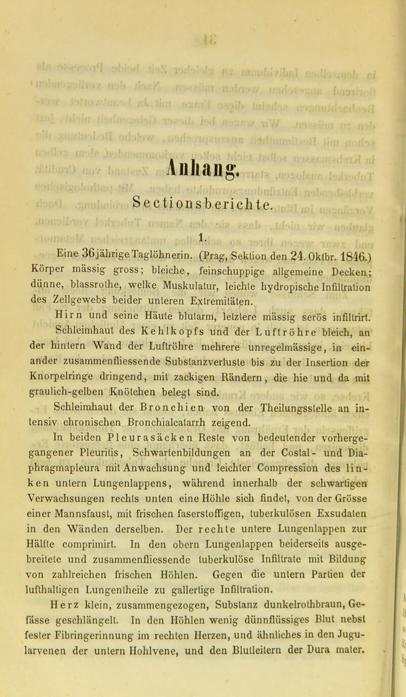 I«, Anhang. Sectionsberichte. 1. Eine 36jährige Taglöhnerin. (Prag, Sektion den 24.0klbr. 1846.) Körper massig gross; bleiche, feinschuppige allgemeine Decken; dünne, blassrolhe, welke Muskulatur, leichte hydropische Infiltration des Zellgewebs beider unleren Extremitäten. Hirn und seine Häule blutarm, letztere massig serös infillrirt. Schleimhaut des Kehlkopfs und der Luftröhre bleich, an der hintern Wand der Luftröhre mehrere unregelmässige, in ein- ander zusammenfassende Subslanzverlusle bis zu der Insertion der Knorpelringe dringend, mit zackigen Rändern, die hie und da mit graulich-gelben Knötchen belegt sind. Schleimhaut der Bronchien von der Theilungsstelle an in- tensiv chronischen Bronchialcalarrh zeigend. In beiden Pleurasäcken Reste von bedeutender vorherge- gangener Pleuritis, Schwartenbildungen an der Coslal- und Dia- phragmapleura mit Anwachsung und leichler Compression des lin- ken untern Lungenlappens, während innerhalb der schwartigen Verwachsungen rechts unten eine Höhle sich findet, von der Grösse einer Mannsfausl, mit frischen fasersloffigen, tuberkulösen Exsudaten in den Wänden derselben. Der rechte untere Lungenlappen zur Hälfte comprimirt. In den obern Lungenlappen beiderseits ausge- breitete und zusammenfliessendc tuberkulöse Infiltrate mit Bildung von zahlreichen frischen Höhlen. Gegen die untern Partien der lufthaltigen Lungentheile zu gallertige Infiltration. Herz klein, zusammengezogen, Substanz dunkelrothbraun, Ge- lasse geschlängelt. In den Höhlen wenig dünnflüssiges Blut nebst fesler Fibringerinnung im rechten Herzen, und ähnliches in den Jugu- larvenen der unlern Hohlvenc, und den Blulleilem der Dura malcr.