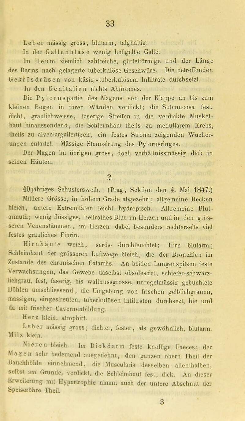 Leber massig gross, blutarm, talghallig. In der Gallenblase wenig hellgelbe Galle. Im Ileum ziemlich zahlreiche, gürtelförmige und der Länge des Darms nach gelagerte tuberkulöse Geschwüre. Die betreffenden Gekrösdrüsen von käsig-tuberkulösem Infiltrate durchsetzt. In den Genitalien nichts Abnormes. Die Pylorusparlie des Magens von der Klappe an bis zum kleinen Bogen in ihren Wänden verdickt; die Submucosa fest, dicht, graulichweisse, faserige Streifen in die verdickte Muskel- haut hinaussendend, die Schleimhaut theils zu medullärem Krebs, Iheils zu alveolargallertigen, ein festes Siroma zeigenden Wucher- ungen entartet. Mässige Slenosirung des Pylorusringes. Der Magen im übrigen gross, doch verhällnissmässig dick in seinen Häuten. 2. 40jähriges Schustersweib. (Prag, Sektion den 4. Mai 1847.) Mittlere Grösse, in hohem Grade abgezehrt; allgemeine Decken bleich, unlere Extremitäten leicht hydropisch. Allgemeine Blut- armut; wenig flüssiges, hellrolhes Blut im Herzen und in den grös- seren Venenstämmen, im Herzen dabei besonders rechlerseils viel festes grauliches Fibrin. Hirnhäute weich, serös- durchfeuchtet; Hirn blutarm; Schleimhaut der grösseren Luftwege bleich, die der Bronchien im Zustande des chronischen Calarrhs. An beiden Lungenspitzen feste Verwachsungen, das Gewebe daselbst obsolescirl, schiefer-schwärz- lichgrau, fest, faserig, bis wallnussgrosse, unregclmässig gebuchtete Höhlen umsehliessend , die Umgebung von frischen gelblichgrauen, massigen, eingestreuten, tuberkulösen Infiltraten durchsezl, hie und da mit frischer Cavernenbildung. Herz klein, alrophirt. Leber massig gross; dichter, fester, als gewöhnlich, blutarm. Milz klein. Nieren bleich. Im Dickdarm feste knollige Faeces; der Magen sehr bedeutend ausgedehnt, den ganzen obern Theil der Bauchhöhle einnehmend, die Muscularis desselben allenthalben, selbst am Grunde, verdickt, die Schleimhaut fest, dick. An dieser Erweiterung mit Hypertrophie nimmt auch der untere Abschnitt der Speiseröhre Theil.