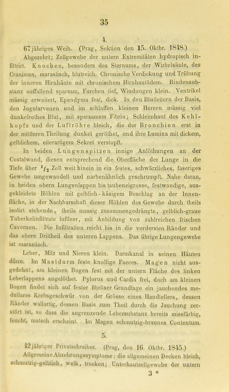 4. 67 jähriges Weib. (Prag-, Sektion den 15. Oklbr. 1848.) Abgezehrt; Zellgewebe der untern Extremitäten hydropisch in- filtrirt. Knochen, besonders des Sternums, der Wirbelsäule, des Craniums, maraslisch, blutreich. Chronische Verdickung und Trübung der inneren Hirnhäute mit chronischem Hirnhaulödem. Rindensub- slanz auffallend sparsam, Furchen lief, Windungen klein. Ventrikel massig erweitert, Ependyma fest, dick. In den ßlulleilern der Basis, den Jugularvenen und im schlaffen kleinen Herzen mässig viel dunkelrolhes Blut, mit sparsamem Fibrin; Schleimhaut des Kehl- kopfs und der Luftröhre bleich, die der Bronchien erst in der mittleren Theilung dunkel geröthet, und ihre Lumina mit dickem, gelblichem, eilerartigem Sekret verstopft. In beiden Lungenspitzen innige Anlölhungen an der Costalwand, diesen entsprechend die Oberfläche der Lunge in die Tiefe über 1(2 Zoll weil hinein in ein festes, schwärzliches, faseriges Gewebe umgewandelt und narbenähnlich geschrumpft. Nahe daran, in beiden obern Lungenlappen bis taubeneigrosse, feslwandige, aus- gekleidete Höhlen mit gelblich - käsigem Beschlag an der Innen- fläche, in der Nachbarschaft dieser Höhlen das Gewebe durch theils isolirt stehende, theils massig zusammengedrängte, gelblich-graue Tuberkelinfillrale luflleer, mit Anbildung von zahlreichen frischen Cavernen. Die Infiltration reicht bis in die vordersten Ränder und das obere Drillheil des unteren Lappens. Das übrige Lungengewebe ist maraslisch. Leber, Milz und Nieren klein. Darmkanal in seinen Häuten dünn. Im Mastdarm feste knollige Faeccs. Magen nicht aus- gedehnt, arn kleinen Bogen fest mit der untern Fläche des linken Leberlappens angelölhel. Pylorus und Cardia frei, doch am kleinen Bogen findet sich auf fester fibröser Grundlage ein jauchendes me- dulläres Krebsgeschwür von der Grösse eines Handtellers, dessen Ränder wallarlig, dessen Basis zum Theil durch die Jauchung zer- stört ist, so dass die angrenzende Lebersubstanz bereits misslarbig, feucht, maisch erscheinl. Im Magen schmutzig-braunes Conlenlum. 5. 42jähriger Privalschreibcr. (Prag, den 16. OUlbr. 1845.) Allgemeine Abzehrungssymplome; die allgemeinen Decken bleich, schmutzig-gelblich, welk, trocken; Unterhaulzellgewcbe der untern 3 *