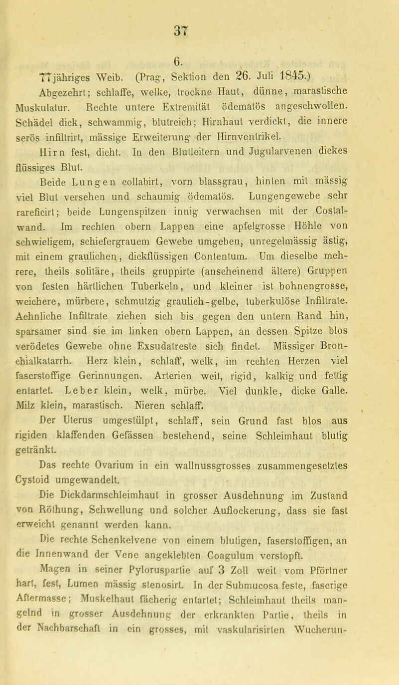 3T 6. T7jähriges Weib. (Prag, Sektion den 26. Juli 1845.) Abgezehrt; schlaffe, welke, trockne Haut, dünne, marastische Muskulatur. Rechte unlere Extremität ödematös angeschwollen. Schädel dick, schwammig, blutreich; Hirnhaut verdickt, die innere serös infiltrirt, mässige Erweiterung der Hirnventrikel. Hirn fest, dicht. In den Blutleilern und Jugularvenen dickes flüssiges Blut. Beide Lungen collabirt, vorn blassgrau, hinten mit massig viel Blut versehen und schaumig ödematös. Lungengewebe sehr rareficirl; beide Lungenspitzen innig verwachsen mit der Coslal- wand. Im rechten obern Lappen eine apfelgrosse Höhle von schwieligem, schiefergrauem Gewebe umgeben, unregelmässig ästig, mit einem graulichen, dickflüssigen Contentum. Um dieselbe meh- rere, theils soliläre, theils gruppirle (anscheinend ältere) Gruppen von festen härllichen Tuberkeln, und kleiner ist bohnengrosse, weichere, mürbere, schmutzig graulich-gelbe, tuberkulöse Infiltrate. Aehnliche Infiltrate ziehen sich bis gegen den untern Rand hin, sparsamer sind sie im linken obern Lappen, an dessen Spitze blos verödetes Gewebe ohne Exsudalreste sich findet. Mässiger Bron- chialkalarrh. Herz klein, schlaff, welk, im rechten Herzen viel faserstoffige Gerinnungen. Arterien weit, rigid, kalkig und fettig entartet. Leber klein, welk, mürbe. Viel dunkle, dicke Galle. Milz klein, maraslisch. Nieren schlaff. Der Uterus umgestülpt, schlaff, sein Grund fast blos aus rigiden klaffenden Gefässen bestehend, seine Schleimhaut blutig getränkt. Das rechte Ovarium in ein wallnussgrosses zusammengesetztes Cystoid umgewandelt. Die Dickdarmschleimhaul in grosser Ausdehnung im Zustand von Rölhung, Schwellung und solcher Auflockerung, dass sie fast erweicht genannt werden kann. Die rechte Schenkelvene von einem blutigen, faserstoffigen, an die Innenwand der Vene angeklebten Coagulum verstopft. Magen in seiner Pylorusparlie auf 3 Zoll weil vom Partner hart, fest, Lumen massig slenosirt. In der Submucosa feste, faserige Aflermassc; Muskelhaut fächerig enlarlcl; Schleimhaut Ihcils man- gelnd in grosser Ausdehnung der erkrankten Partie, theils in der Nachbarschaft in ein grosses, mit vaskularisirten Wuchcrun-