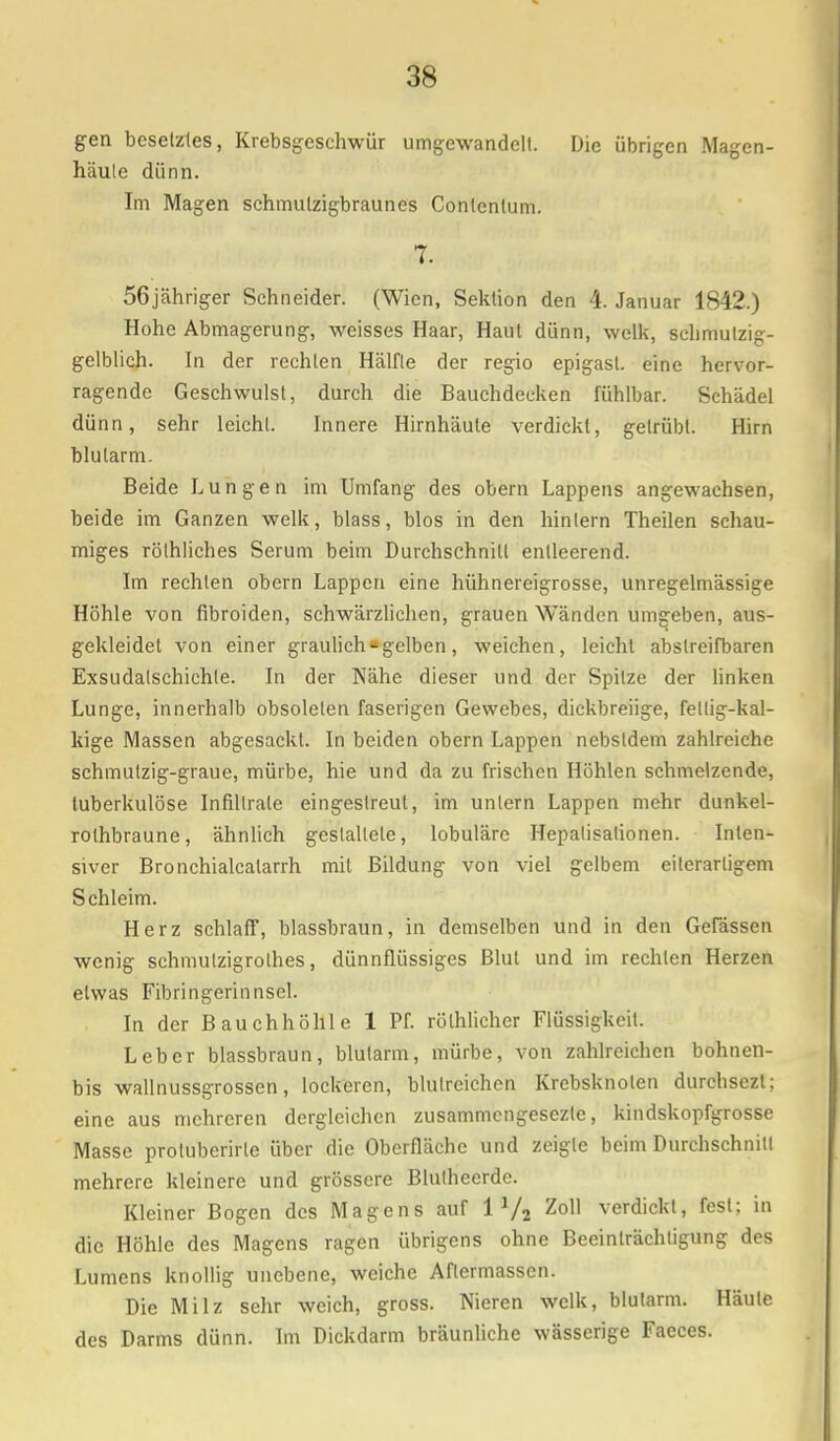 gen besetztes, Krebsgeschwür umgewandelt. Die übrigen Magen- häule dünn. Im Magen sehmulzigbraunes Conlentum. 7. 56jähriger Schneider. (Wien, Sektion den 4. Januar 1842.) Hohe Abmagerung, weisses Haar, Haut dünn, welk, schmutzig- gelblich. In der rechten Hälfte der regio epigasl. eine hervor- ragende Geschwulst, durch die Bauchdecken fühlbar. Schädel dünn, sehr leicht. Innere Hirnhäute verdickt, getrübt. Hirn blutarm. Beide Lungen im Umfang des obern Lappens angewachsen, beide im Ganzen welk, blass, blos in den hintern Theilen schau- miges rölhliches Serum beim Durchschnitt entleerend. Im rechten obern Lappen eine hühnereigrosse, unregelmässige Höhle von fibroiden, schwärzlichen, grauen Wänden umgeben, aus- gekleidet von einer graulich * gelben, weichen, leicht abstreifbaren Exsudalschichte. In der Nähe dieser und der Spitze der linken Lunge, innerhalb obsoleten faserigen Gewebes, dickbreiige, fellig-kal- kige Massen abgesackt. In beiden obern Lappen nebsldem zahlreiche schmutzig-graue, mürbe, hie und da zu frischen Höhlen schmelzende, tuberkulöse Infiltrate eingestreut, im untern Lappen mehr dunkel- rolhbraune, ähnlich gestaltete, lobuläre Hepalisalionen. Inten- siver Bronchialcatarrh mit Bildung von viel gelbem eilerarligem Schleim. Herz schlaff, blassbraun, in demselben und in den Gelassen wenig schmutzigrothes, dünnflüssiges Blut und im rechten Herzen etwas Fibringerinnsel. In der Bauchhöhle 1 Pf. rölhlicher Flüssigkeit. Leber blassbraun, blutarm, mürbe, von zahlreichen bohnen- bis wallnussgrossen, lockeren, blutreichen Krebsknolen durchsezl; eine aus mehreren dergleichen zusammengesezte, kindskopfgrosse Masse protuberirte über die Oberfläche und zeigte beim Durchschnitt mehrere kleinere und grössere Blulhccrde. Kleiner Bogen des Magens aur 11/2 Zoll verdickt, fest; in die Höhle des Magens ragen übrigens ohne Beeinträchtigung des Lumens knollig unebene, weiche Aftermassen. Die Milz sehr weich, gross. Nieren welk, blutarm. Häute des Darms dünn. Im Dickdarm bräunliche wässerige Faeces.