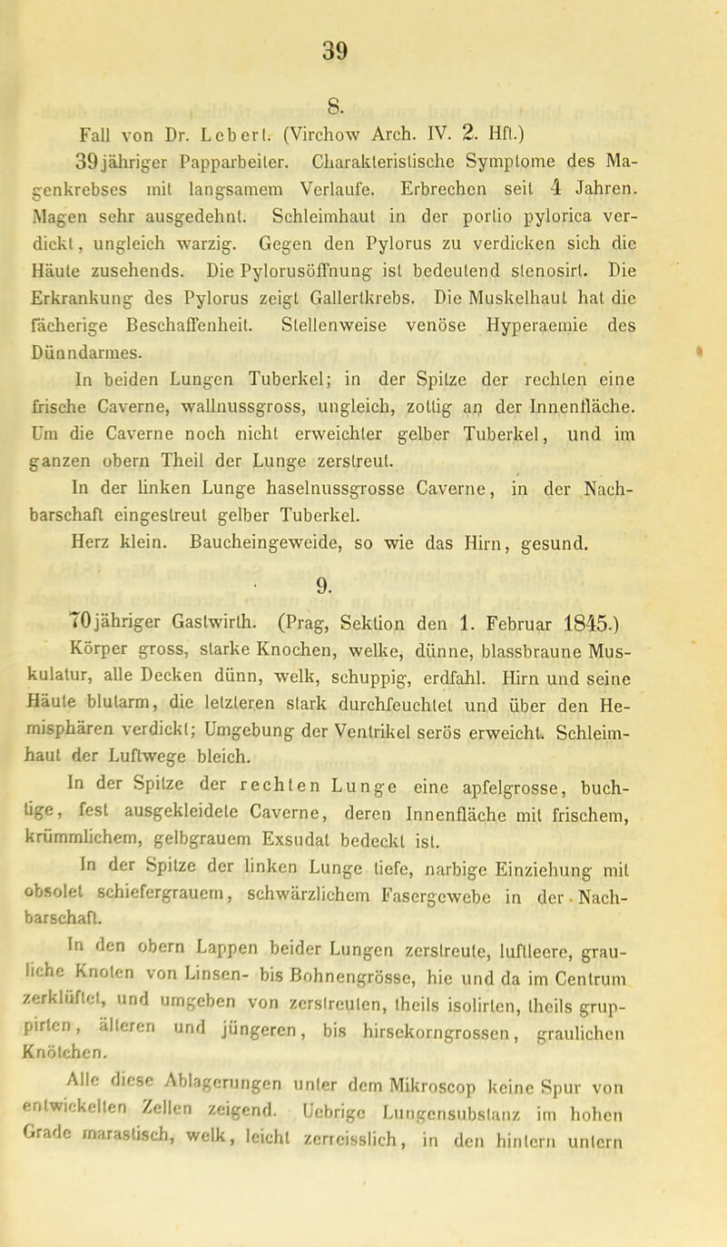 8. Fall von Dr. Lcberl. (Virchow Arch. IV. 2. Hfl.) 39jäliriger Papparbeiler. Charakteristische Symplome des Ma- genkrebses mit langsamem Verlaufe. Erbrechen seil 4 Jahren. .Magen sehr ausgedehnt. Schleimhaut in der porlio pylorica ver- dickt , ungleich warzig. Gegen den Pylorus zu verdicken sich die Häute zusehends. Die Pylorusöffnung ist bedeutend slenosirl. Die Erkrankung des Pylorus zeigt Gallertkrebs. Die Muskelhaul hat die fächerige Beschaffenheit. Stellenweise venöse Hyperaemie des Dünndarmes. In beiden Lungen Tuberkel; in der Spitze der rechten eine frische Caverne, wallnussgross, ungleich, zottig an der Innenfläche. Um die Caverne noch nicht erweichter gelber Tuberkel, und im ganzen obern Theil der Lunge zerstreut. In der linken Lunge haselnussgrosse Caverne, in der Nach- barschaft eingestreut gelber Tuberkel. Herz klein. Baucheingeweide, so wie das Hirn, gesund. 9. TOjähriger Gastwirth. (Prag, Sektion den 1. Februar 1845.) Körper gross, starke Knochen, welke, dünne, blassbraune Mus- kulatur, alle Decken dünn, welk, schuppig, erdfahl. Hirn und seine Häute blutarm, die letzleren stark durchfeuchtet und über den He- misphären verdickt; Umgebung der Ventrikel serös erweicht. Schleim- haut der Luftwege bleich. In der Spitze der rechten Lunge eine apfelgrosse, buch- lige, fest ausgekleidete Caverne, deren Innenfläche mit frischem, krümmlichem, gelbgrauem Exsudat bedeckt ist. In der Spitze der linken Lunge liefe, narbige Einziehung mil obsolet schiefergrauem, schwärzlichem Fasergewebe in der • Nach- barschaft. In den obern Lappen beider Lungen zerstreute, luftleere, grau- liche Knoten von Linsen- bis Bohnengrösse, hie und da im Centrum zerklüftet, und umgeben von zerstreuten, theils isolirten, theils grup- pirtcn, älteren und jüngeren, bis hirsekorngrossen, graulichen Knötchen. Alle diese Ablagerungen unter dem Mikroscop keine Spur von entwickelten Zellen zeigend. Ucbrigc Lungensubstanz im hohen Grade marastisch, welk, leicht zerrcisslich, in den hinlern untern