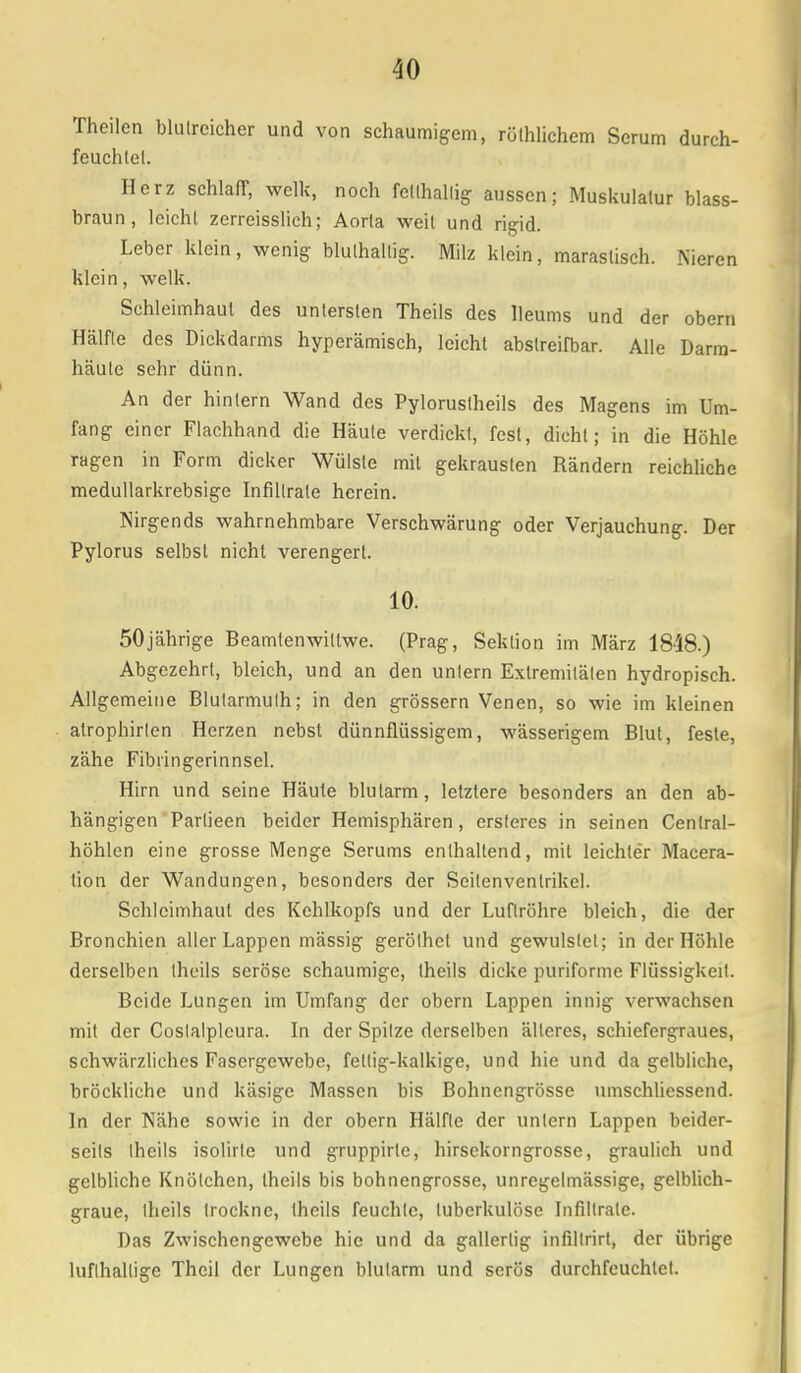 Thcilcn blutreicher und von schaumigem, rüthlichem Serum durch- feuchtet. Herz schlaff, welk, noch fetthaltig aussen; Muskulatur blass- braun, leicht zerreisslich; Aorta weil und rigid. Leber klein, wenig bluthallig. Milz klein, maraslisch. Nieren klein, welk. Schleimhaut des untersten Theils des lleums und der obern Hälfte des Dickdarms hyperämisch, leicht abslreifbar. Alle Darm- häute sehr dünn. An der hinlern Wand des Pyloruslheils des Magens im Um- fang einer Flachhand die Häute verdickt, fest, dicht; in die Höhle ragen in Form dicker Wülste mit gekrausten Rändern reichliche medullarkrebsige Infiltrate herein. Nirgends wahrnehmbare Verschwärung oder Verjauchung. Der Pylorus selbst nicht verengert. 10. 50jährige Beamlenwitlwe. (Prag, Sektion im März 1848.) Abgezehrt, bleich, und an den untern Extremitäten hydropisch. Allgemeine Blularmulh; in den grössern Venen, so wie im kleinen alrophirlen Herzen nebst dünnflüssigem, wässerigem Blut, feste, zähe Fibringerinnsel. Hirn und seine Häute blutarm, letztere besonders an den ab- hängigen Parlieen beider Hemisphären, ersteres in seinen Centrai- höhlen eine grosse Menge Serums enthaltend, mit leichter Macera- tion der Wandungen, besonders der Seilenvenlrikel. Schleimhaut des Kehlkopfs und der Luftröhre bleich, die der Bronchien aller Lappen mässig geröthet und gewulstet; in der Höhle derselben theils seröse schaumige, theils dicke puriforme Flüssigkeit. Beide Lungen im Umfang der obern Lappen innig verwachsen mit der Coslalpleura. In der Spitze derselben älteres, schiefergraues, schwärzliches Fasergcwebc, fettig-kalkige, und hie und da gelbliche, bröckliche und käsige Massen bis Bohnengrösse nmschliessend. In der Nähe sowie in der obern Hälfte der untern Lappen beider- seits theils isolirte und gruppirle, hirsekorngrosse, graulich und gelbliche Knötchen, theils bis bohnengrösse, unregelmässige, gelblich- graue, theils trockne, theils feuchte, tuberkulöse Infiltrate. Das Zwischengewebe hie und da gallertig infiltrirt, der übrige lufthaltige Thcil der Lungen blutarm und serös durchfeuchtet.