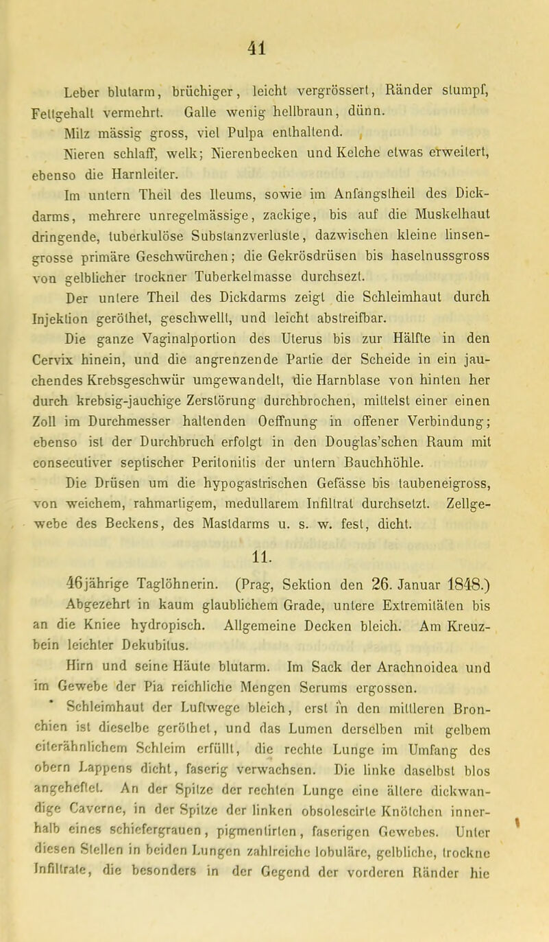 Leber blutarm, brüchiger, leicht vergrössert, Ränder stumpf, Fettgehalt vermehrt. Galle wenig hellbraun, dünn. Milz massig gross, viel Pulpa enthaltend. Nieren schlaff, welk; Nierenbecken und Kelche etwas erweitert, ebenso die Harnleiter. Im untern Theil des lleums, sowie im Anfangslheil des Dick- darms, mehrere unregelmässige, zackige, bis auf die Muskelhaut dringende, tuberkulöse Subslanzverlusle, dazwischen kleine linsen- grosse primäre Geschwürchen; die Gekrösdrüsen bis haselnussgross von gelbücher trockner Tuberkelmasse durchsezl. Der untere Theil des Dickdarms zeigt die Schleimhaut durch Injektion gerölhet, geschwellt, und leicht abstreifbar. Die ganze Vaginalportion des Uterus bis zur Hälfte in den Cervix hinein, und die angrenzende Partie der Scheide in ein jau- chendes Krebsgeschwür umgewandelt, die Harnblase von hinten her durch krebsig-jauchige Zerstörung durchbrochen, mittelst einer einen Zoll im Durchmesser haltenden Oeffnung in offener Verbindung; ebenso ist der Durchbruch erfolgt in den Douglas'schen Raum mit consecutiver septischer Peritonitis der untern Rauchhöhle. Die Drüsen um die hypogastrischen Gefässe bis taubeneigross, von weichem, rahmartigem, medullärem Infiltrat durchsetzt. Zellge- webe des Beckens, des Mastdarms u. s. w. fest, dicht. 11. 46jährige Taglöhnerin. (Prag, Sektion den 26. Januar 1848.) Abgezehrt in kaum glaublichem Grade, unlere Extremitäten bis an die Kniee hydropisch. Allgemeine Decken bleich. Am Kreuz- bein leichler Dekubilus. Hirn und seine Häute blutarm. Im Sack der Arachnoidea und im Gewebe der Pia reichliche Mengen Serums ergossen. Schleimhaut der Luftwege bleich, erst in den mittleren Bron- chien ist dieselbe gerölhet, und das Lumen derselben mit gelbem citerähnlichcm Schleim erfüllt, die rechte Lunge im Umfang des obern Lappens dicht, faserig verwachsen. Die linke daselbst blos angeheflel. An der Spitze der rechten Lunge eine ältere dickwan- dige Caverne, in der Spitze der linken obsolescirle Knötchen inner- halb eines schiefergraucn , pigmentirten, faserigen Gewebes. Unter diesen Stellen in beiden Lungen zahlreiche lobuläre, gelbliche, trockne Infiltrate, die besonders in der Gegend der vorderen Ränder hie