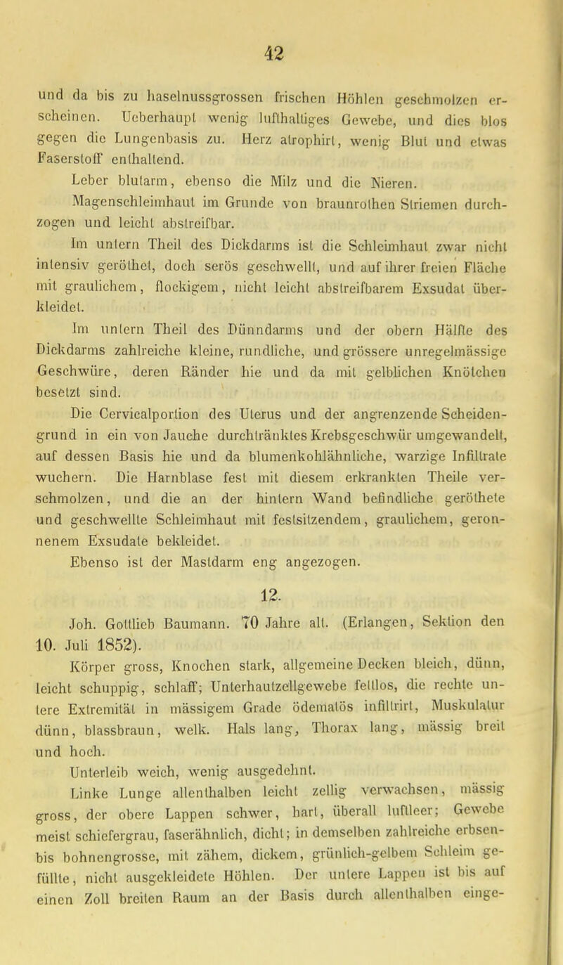 und da bis zu haselnussgrosscn frischen Höhlen geschmolzen er- scheinen. Ucberhaupl wenig lufthaltiges Gewebe, und dies blos gegen die Lungenbasis zu. Herz atrophirl, wenig Blul und elwas Faserstoff enthaltend. Leber blutarm, ebenso die Milz und die Nieren. Magenschleimhaut im Grunde von braunrothen Striemen durch- zogen und leicht abstreifbar. Im untern Theil des Dickdarms ist die Schleimhaut zwar nicht intensiv gerölhel, doch serös geschwellt, und auf ihrer freien Fläche mit graulichem, flockigem, nicht leicht abslreil'barem Exsudat iibci- kleidet. Im untern Theil des Dünndarms und der obern Hälfte des Dickdarms zahlreiche kleine, rundliche, und grössere unregelmässigc Geschwüre, deren Ränder hie und da mit gelblichen Knötchen besetzt sind. Die Cervicalportion des Uterus und der angrenzende Scheiden- grund in ein von Jauche durchlränkles Krebsgeschwür umgewandelt, auf dessen Basis hie und da blumenkohlähnliche, warzige Infiltrate wuchern. Die Harnblase fest mit diesem erkrankten Theile ver- schmolzen, und die an der hinlern Wand befindliche gerölhete und geschwellte Schleimhaut mit festsitzendem, graulichem, geron- nenem Exsudate bekleidet. Ebenso ist der Mastdarm eng angezogen. 12. Joh. Gottlieb Baumann. TO Jahre all. (Erlangen, Sektion den 10. Juli 1852). Körper gross, Knochen stark, allgemeine Decken bleich, dünn, leicht schuppig, schlaff; Unterhautzellgewebe felllos, die rechte un- lere Extremität in mässigem Grade ödematös infillrirt, Muskulatur dünn, blassbraun, welk. Hals lang, Thorax lang, massig breit und hoch. Unterleib weich, wenig ausgedehnt. Linke Lunge allenthalben leicht zellig verwachsen, mässig gross, der obere Lappen schwer, hart, überall luftleer; Gewebe meist schiefergrau, faserähnlich, dicht; in demselben zahlreiche erbsen- bis bohnengrosse, mit zähem, dickem, grünlich-gelbem Schleim ge- füllte, nicht ausgekleidete Höhlen. Der unlcrc Lappen ist bis auf einen Zoll breiten Raum an der Basis durch allenthalben einge-