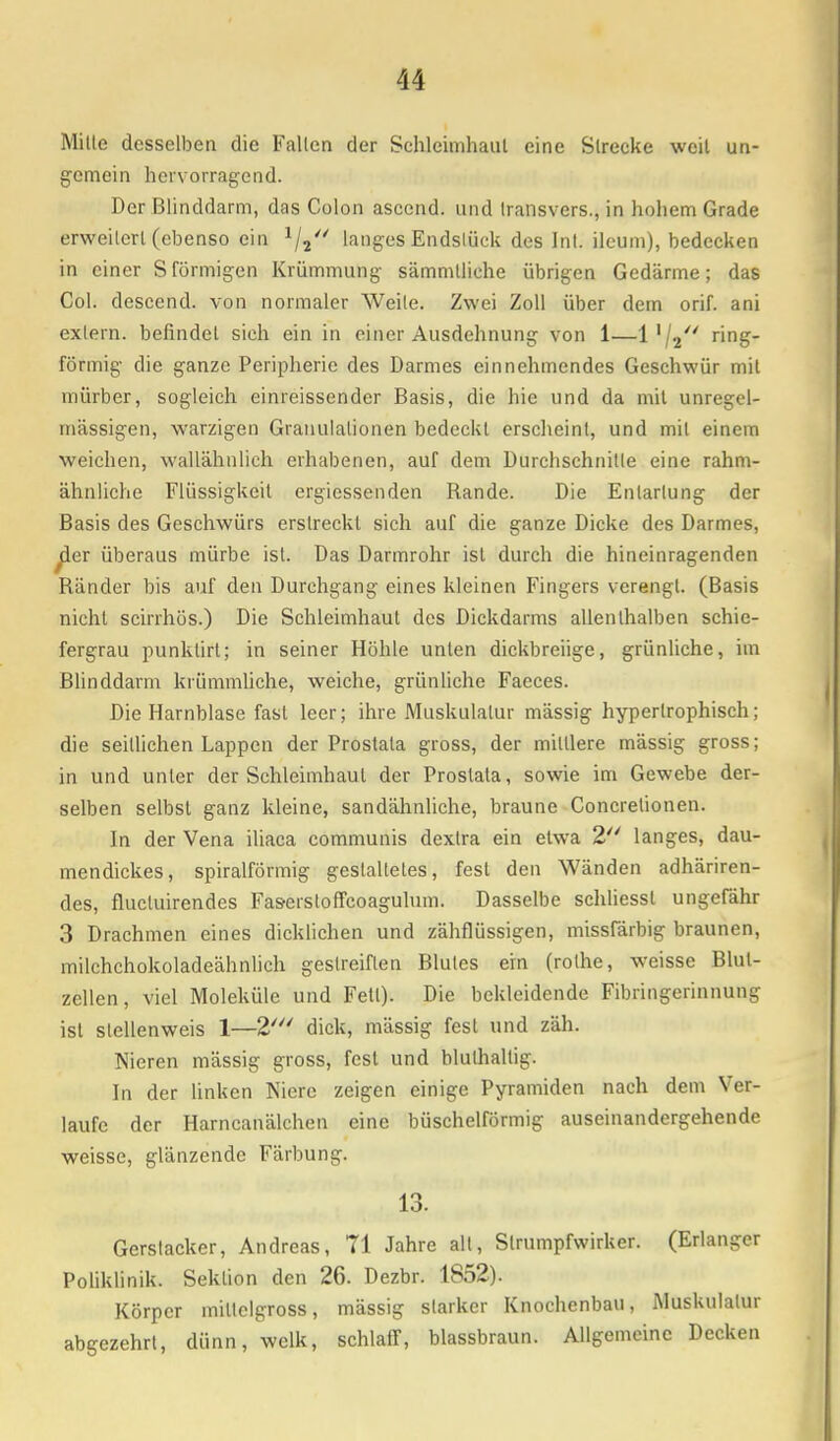 Mille desselben die Fallen der Schleimhaut eine Strecke weil un- gemein hervorragend. Der Blinddarm, das Colon ascend. und Iransvers., in hohem Grade erweilerl (ebenso ein */, langes Endstück des Int. ilcum), bedecken in einer Sförmigen Krümmung sämmlliche übrigen Gedärme; das Col. descend. von normaler Weile. Zwei Zoll über dem orif. ani extern, befindel sich ein in einer Ausdehnung von 1—1 x\^ ring- förmig die ganze Peripherie des Darmes einnehmendes Geschwür mit mürber, sogleich einreissender Basis, die hie und da mit unregel- mässigen, warzigen Granulationen bedeckt erscheint, und mit einem weichen, wallähnlich erhabenen, auf dem Durchschnitte eine rahm- ähnliche Flüssigkeit ergiessenden Rande. Die Entartung der Basis des Geschwürs erstreckt sich auf die ganze Dicke des Darmes, yier überaus mürbe ist. Das Darmrohr ist durch die hineinragenden Ränder bis auf den Durchgang eines kleinen Fingers verengt. (Basis nicht scirrhös.) Die Schleimhaut des Dickdarms allenthalben schie- fergrau punklirt; in seiner Höhle unten dickbreiige, grünliche, im Blinddarm krümmliche, weiche, grünliche Faeces. Die Harnblase fast leer; ihre Muskulatur mässig hypertrophisch; die seillichen Lappen der Prostata gross, der miniere mässig gross; in und unter der Schleimhaut der Prostata, sowie im Gewebe der- selben selbst ganz kleine, sandähnliche, braune Concrelionen. In der Vena iliaca communis dextra ein etwa 2 langes, dau- mendickes, spiralförmig gestaltetes, fest den Wänden adhäriren- des, flucluirendes Fas-erstoffcoagulum. Dasselbe schliessl ungefähr 3 Drachmen eines dicklichen und zähflüssigen, missfärbig braunen, milehchokoladeähnlich geslreiflen Blules ein (rolhe, weisse Blul- zellen, viel Moleküle und Fett). Die bekleidende Fibringerinnung isl slellenweis 1—2' dick, mässig fest und zäh. Nieren mässig gross, fest und blulhallig. In der linken Niere zeigen einige Pyramiden nach dem Ver- laufe der Harncanälchen eine büschelförmig auseinandergehende weisse, glänzende Färbung. 13. Gerstacker, Andreas, 71 Jahre all, Strumpfwirker. (Erlanger Poliklinik. Sektion den 26. Dezbr. 1852). Körper millelgross, mässig starker Knochenbau, Muskulatur abgezehrt, dünn, welk, schlaff, blassbraun. Allgemeine Decken