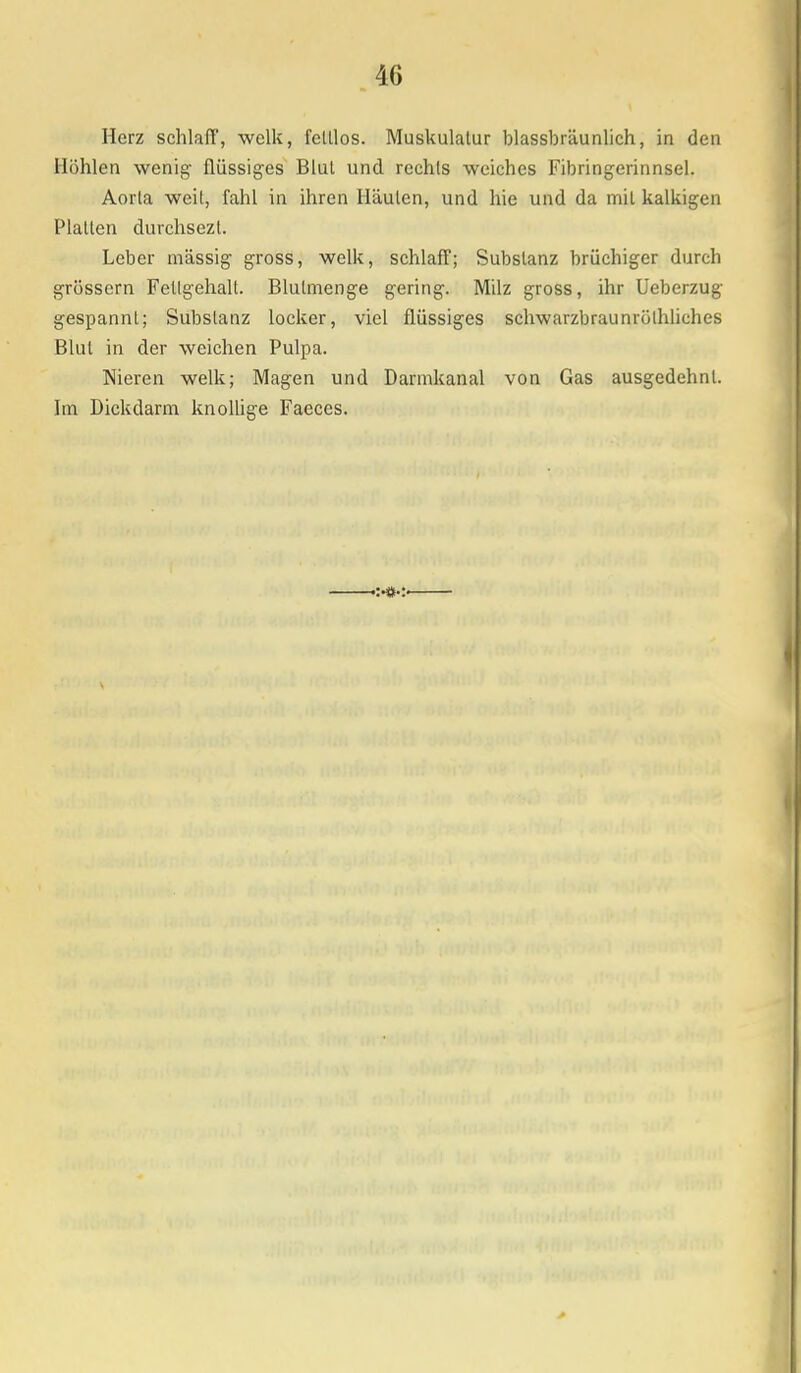 Herz schlafi', welk, felllos. Muskulatur blassbräunlich, in den Höhlen wenig- flüssiges Blul und rechts weiches Fibring-erinnsel. Aorta weit, fahl in ihren Häuten, und hie und da mit kalkigen Platten durchsezt. Leber massig gross, welk, schlaff; Substanz brüchiger durch grössern Fettgehalt. Blutmenge gering. Milz gross, ihr Ueberzug gespannt; Substanz locker, viel flüssiges schwarzbraunrölhliches Blul in der weichen Pulpa. Nieren welk; Magen und Darmkanal von Gas ausgedehnt. Im Dickdarm knollige Faeces.