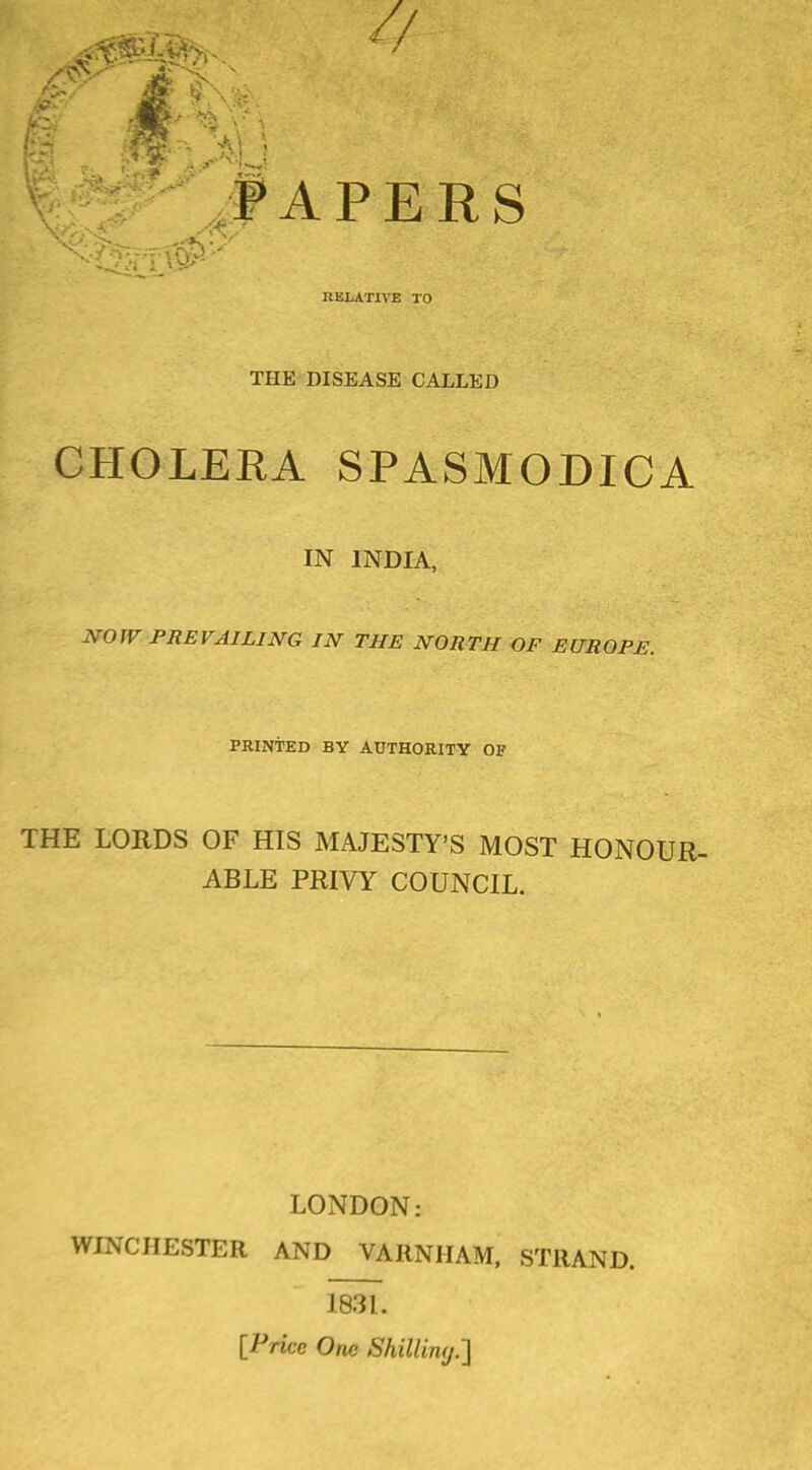 PAPERS RELATIVE TO THE DISEASE CALLED CHOLERA SPASMODICA IN INDIA, NOW PREVAILING IN THE NORTH OF EUROPE. PRINTED BY AUTHORITY OF THE LORDS OF HIS MAJESTY'S MOST HONOUR ABLE PRIVY COUNCIL. LONDON: WINCHESTER AND VARNHAM, STRAND. 1831. [Price One ShiUiny.']