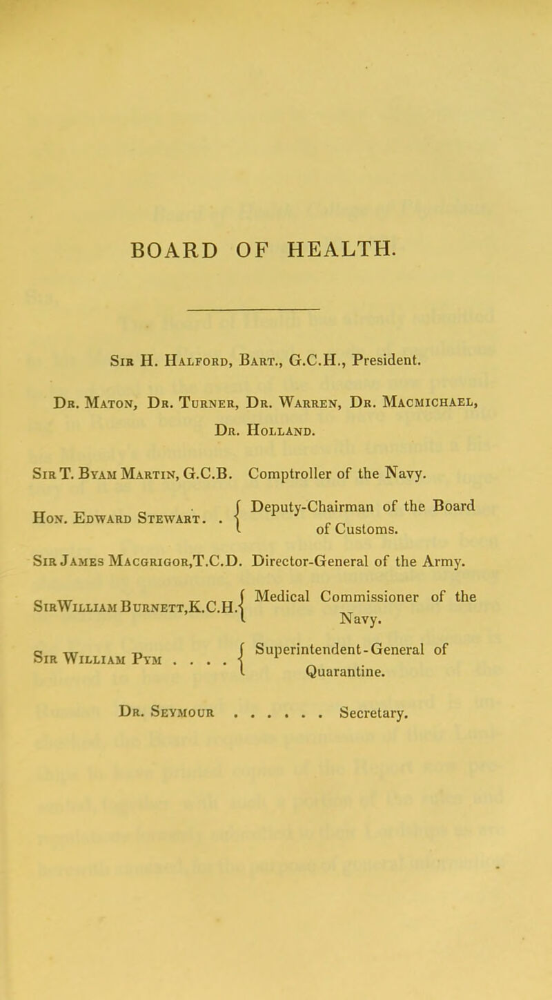 BOARD OF HEALTH. Sir H. Halford, Bart., G.C.H., President. Dr. Maton, Dr. Turner, Dr. Warren, Dr. Macmichael, Dr. Holland. Sir T. Byam Martin, G.C.B. Comptroller of the Navy. _ _ f Deputy-Chairman of the Board Hon. Edward Stewart. . i r^ l oi Customs. Sir James Macgrigor.T.CD. Director-General of the Army. Medical Commissioner of the SirWilliam Burnett,K.C.H.| Navy. o m f Superintendent-General of Sir William Pym . . . . 1 l l Quarantine. Dr. Seymour Secretary.