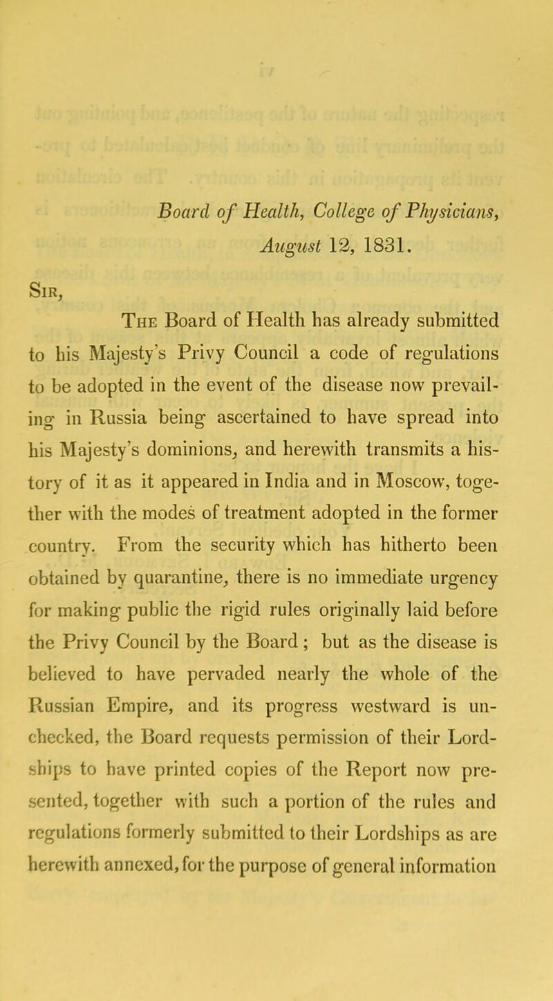 Board of Health, College of Physicians, August 12, 1831. Sir, The Board of Health has already submitted to his Majesty's Privy Council a code of regulations to be adopted in the event of the disease now prevail- ing in Russia being ascertained to have spread into his Majesty's dominions, and herewith transmits a his- tory of it as it appeared in India and in Moscow, toge- ther with the modes of treatment adopted in the former country. From the security which has hitherto been obtained by quarantine, there is no immediate urgency for making public the rigid rules originally laid before the Privy Council by the Board ; but as the disease is believed to have pervaded nearly the whole of the Russian Empire, and its progress westward is un- checked, the Board requests permission of their Lord- ships to have printed copies of the Report now pre- sented, together with such a portion of the rules and regulations formerly submitted to their Lordships as are herewith annexed, for the purpose of general information