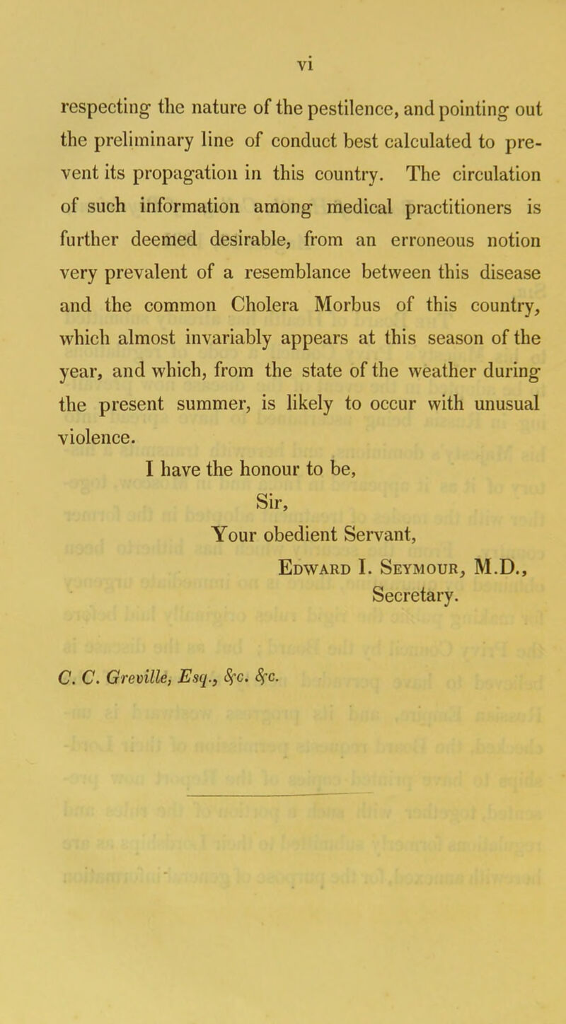 vi respecting the nature of the pestilence, and pointing out the preliminary line of conduct best calculated to pre- vent its propagation in this country. The circulation of such information among medical practitioners is further deemed desirable, from an erroneous notion very prevalent of a resemblance between this disease and the common Cholera Morbus of this country, which almost invariably appears at this season of the year, and which, from the state of the weather during the present summer, is likely to occur with unusual violence. I have the honour to be, Sir, Your obedient Servant, Edward I. Seymour, M.D., Secretary. C. C. Greville, Esq., fyc. fyc.