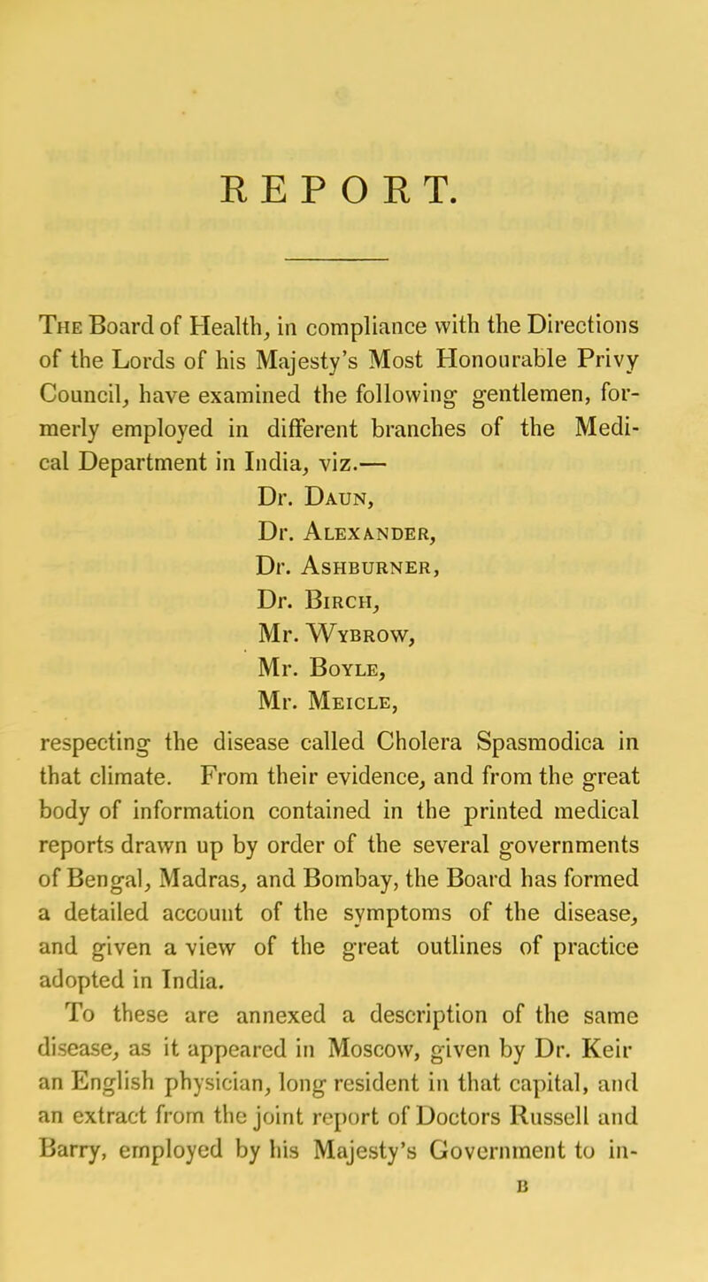 REPORT. The Board of Health, in compliance with the Directions of the Lords of his Majesty's Most Honourable Privy Council, have examined the following gentlemen, for- merly employed in different branches of the Medi- cal Department in India, viz.— Dr. Daun, Dr. Alexander, Dr. AsHBURNER, Dr. Birch, Mr. Wybrow, Mr. Boyle, Mr. Meicle, respecting the disease called Cholera Spasmodica in that climate. From their evidence, and from the great body of information contained in the printed medical reports drawn up by order of the several governments of Bengal, Madras, and Bombay, the Board has formed a detailed account of the symptoms of the disease, and given a view of the great outlines of practice adopted in India. To these are annexed a description of the same disease, as it appeared in Moscow, given by Dr. Ken- an English physician, long resident in that capital, and an extract from the joint report of Doctors Russell and Barry, employed by his Majesty's Government to in- B