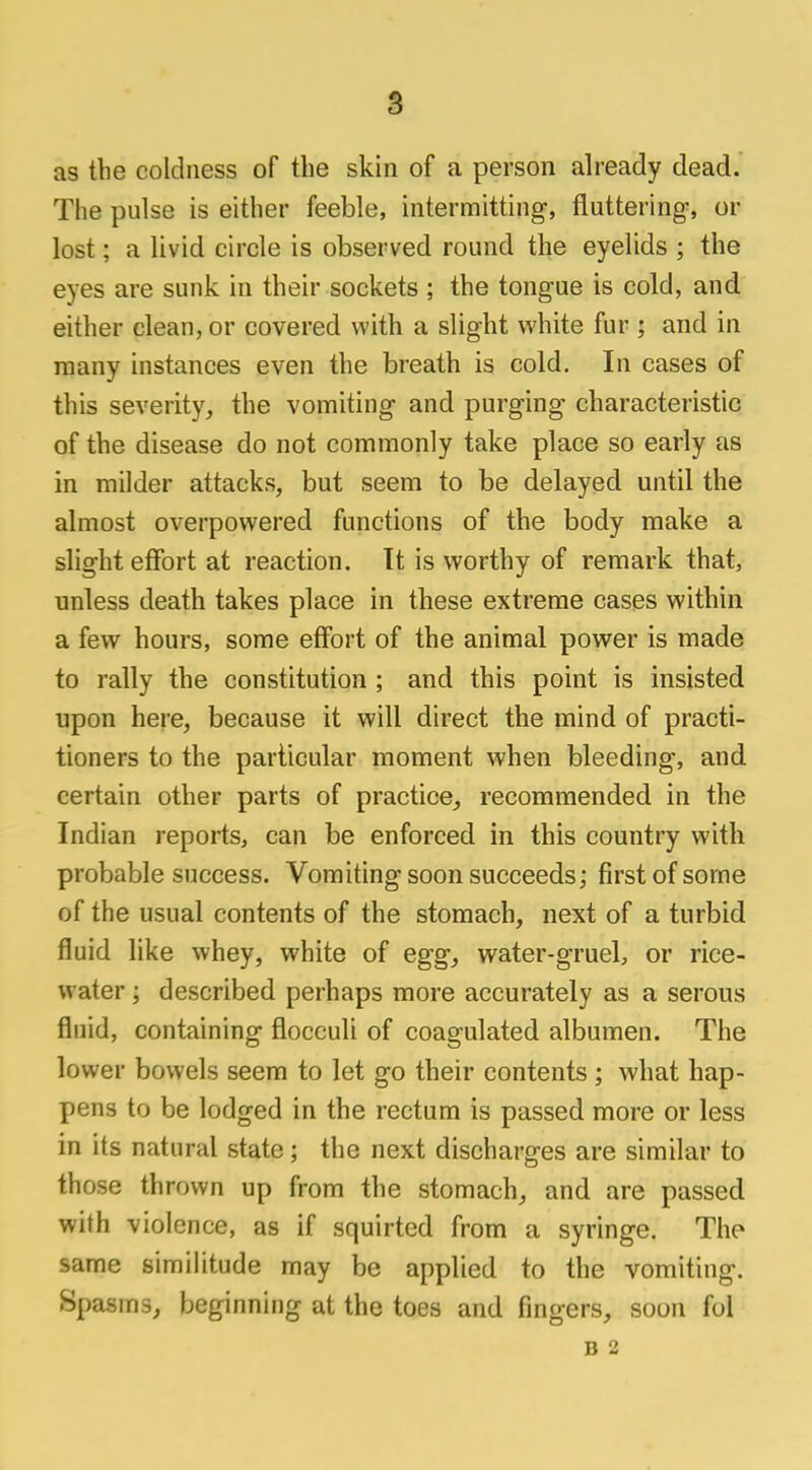 as the coldness of the skin of a person already dead. The pulse is either feeble, intermitting, fluttering-, or lost; a livid circle is observed round the eyelids ; the eves are sunk in their sockets ; the tongue is cold, and either clean, or covered with a slight white fur ; and in many instances even the breath is cold. In cases of this severity, the vomiting and purging characteristic of the disease do not commonly take place so early as in milder attacks, but seem to be delayed until the almost overpowered functions of the body make a slight effort at reaction. It is worthy of remark that, unless death takes place in these extreme cases within a few hours, some effort of the animal power is made to rally the constitution ; and this point is insisted upon here, because it will direct the mind of practi- tioners to the particular moment when bleeding, and certain other parts of practice, recommended in the Indian reports, can be enforced in this country with probable success. Vomiting soon succeeds; first of some of the usual contents of the stomach, next of a turbid fluid like whey, white of egg, water-gruel, or rice- water ; described perhaps more accurately as a serous fluid, containing flocculi of coagulated albumen. The lower bowels seem to let go their contents ; what hap- pens to be lodged in the rectum is passed more or less in its natural state; the next discharges are similar to those thrown up from the stomach, and are passed with violence, as if squirted from a syringe. The same similitude may be applied to the vomiting. Spasms, beginning at the toes and fingers, soon fol B 2