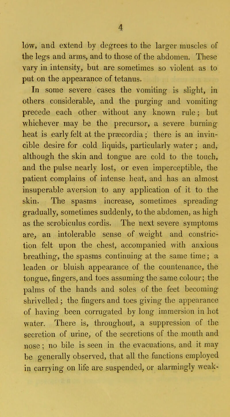 A low, and extend by degrees to the larger muscles of the legs and arms, and to those of the abdomen. These vary in intensity, but are sometimes so violent as to put on the appearance of tetanus. In some severe cases the vomiting is slight, in others considerable, and the purging and vomiting precede each other without any known rule; but whichever may be the precursor, a severe burning heat is early felt at the praecordia; there is an invin- cible desire for cold liquids, particularly water ; and, although the skin and tongue are cold to the touch, and the pulse nearly lost, or even imperceptible, the patient complains of intense heat, and has an almost insuperable aversion to any application of it to the skin. The spasms increase, sometimes spreading gradually, sometimes suddenly, to the abdomen, as high as the scrobiculus cordis. The next severe symptoms are, an intolerable sense of weight and constric- tion felt upon the chest, accompanied with anxious breathing, the spasms continuing at the same time; a leaden or bluish appearance of the countenance, the tongue, fingers, and toes assuming the same colour; the palms of the hands and soles of the feet becoming- shrivelled ; the fingers and toes giving the appearance of having been corrugated by long immersion in hot water. There is, throughout, a suppression of the secretion of urine, of the secretions of the mouth and nose; no bile is seen in the evacuations, and it may be generally observed, that all the functions employed in carrying on life are suspended, or alarmingly weak-