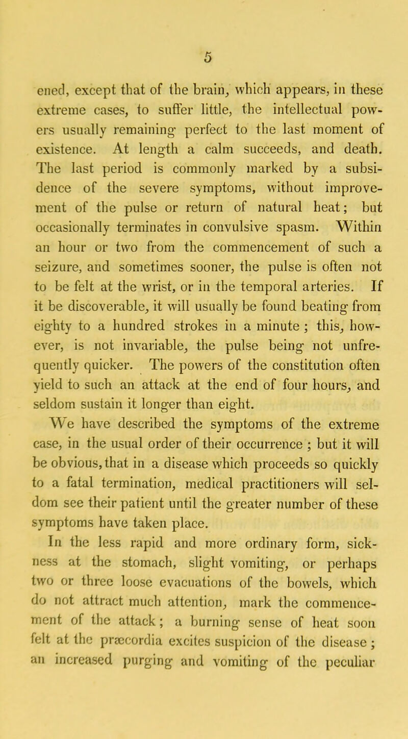 ened, except that of the brain, which appears, in these extreme cases, to suffer little, the intellectual pow- ers usually remaining perfect to the last moment of existence. At length a calm succeeds, and death. The last period is commonly marked by a subsi- dence of the severe symptoms, without improve- ment of the pulse or return of natural heat; but occasionally terminates in convulsive spasm. Within an hour or two from the commencement of such a seizure, and sometimes sooner, the pulse is often not to be felt at the wrist, or in the temporal arteries. If it be discoverable, it will usually be found beating from eighty to a hundred strokes in a minute ; this, how- ever, is not invariable, the pulse being not unfre- quently quicker. The powers of the constitution often yield to such an attack at the end of four hours, and seldom sustain it longer than eight. We have described the symptoms of the extreme case, in the usual order of their occurrence ; but it will be obvious, that in a disease which proceeds so quickly to a fatal termination, medical practitioners will sel- dom see their patient until the greater number of these symptoms have taken place. In the less rapid and more ordinary form, sick- ness at the stomach, slight vomiting, or perhaps two or three loose evacuations of the bowels, which do not attract much attention, mark the commence- ment of the attack; a burning sense of heat soon felt at the praecordia excites suspicion of the disease ; an increased purging and vomiting of the peculiar