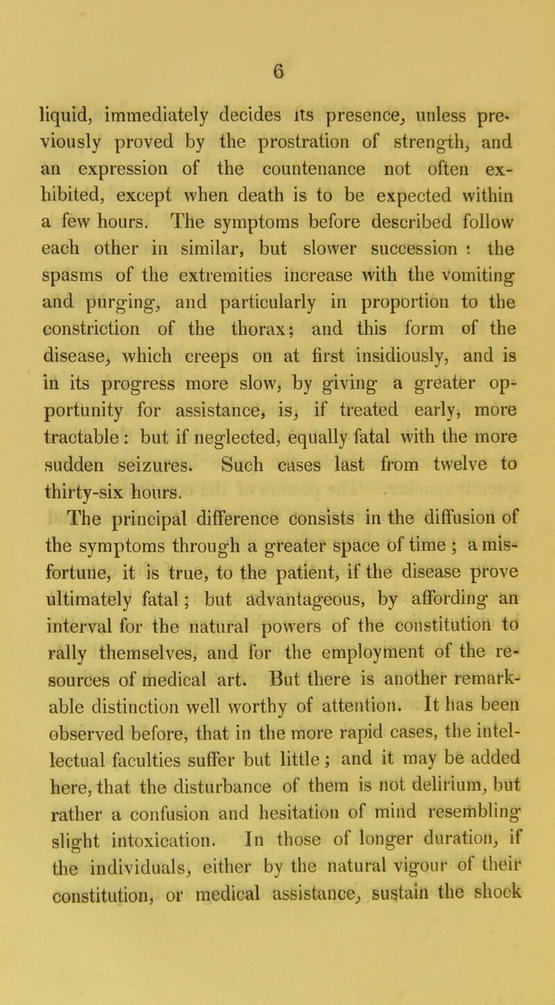 liquid, immediately decides its presence, unless pre- viously proved by the prostration of strength, and an expression of the countenance not often ex- hibited, except when death is to be expected within a few hours. The symptoms before described follow each other in similar, but slower succession t the spasms of the extremities increase with the vomiting and purging, and particularly in proportion to the constriction of the thorax; and this form of the disease, which creeps on at first insidiously, and is in its progress more slow, by giving a greater op- portunity for assistance, is, if treated early, more tractable : but if neglected, equally fatal with the more sudden seizures. Such cases last from twelve to thirty-six hours. The principal difference consists in the diffusion of the symptoms through a greater space of time ; a mis- fortune, it is true, to the patient, if the disease prove ultimately fatal; but advantageous, by affording an interval for the natural powers of the constitution to rally themselves, and for the employment of the re- sources of medical art. But there is another remark- able distinction well worthy of attention. It has been observed before, that in the more rapid cases, the intel- lectual faculties suffer but little; and it may be added here, that the disturbance of them is not delirium, but rather a confusion and hesitation of mind resembling slight intoxication. In those of longer duration, if the individuals, either by the natural vigour of their constitution, or medical assistance, sustain the shock
