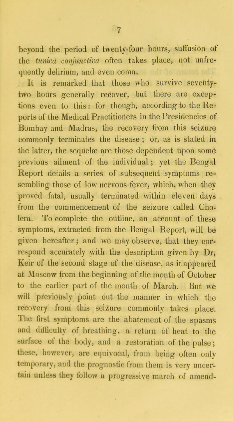 beyond the period of twenty-four hours, suffusion of the famed conjunctiva often takes place, not unfre- quently delirium, and even coma. It is remarked that those who survive seventy- two hours generally recover, but there are excep- tions even to this: for though, according-to the Re- ports of the Medical Practitioners in the Presidencies of Bombay and Madras, the recovery from this seizure commonly terminates the disease ; or, as is stated in the latter, the sequelae are those dependent upon some previous ailment of the individual; yet the Bengal Report details a series of subsequent symptoms re- sembling those of low nervous fever, which, when thev proved fatal, usually terminated within eleven days from the commencement of the seizure called Cho- lera. To complete the outline, an account of these symptoms, extracted from the Bengal Report, will be given hereafter; and we may observe, that they cor- respond accurately with the description given by Dr. Keir of the second stage of the disease, as it appeared at Moscow from the beginning of the month of October to the earlier part of the month of March. But we will previously point out the manner in which the recovery from this seizure commonly takes place. The first symptoms are the abatement of the spasms and difficulty of breathing, a return of heat to the surface of the body, and a restoration of the pulse; these, however, are equivocal, from being often only temporary, and the prognostic from them is very uncer- tain unless they follow a progressive march of amend-