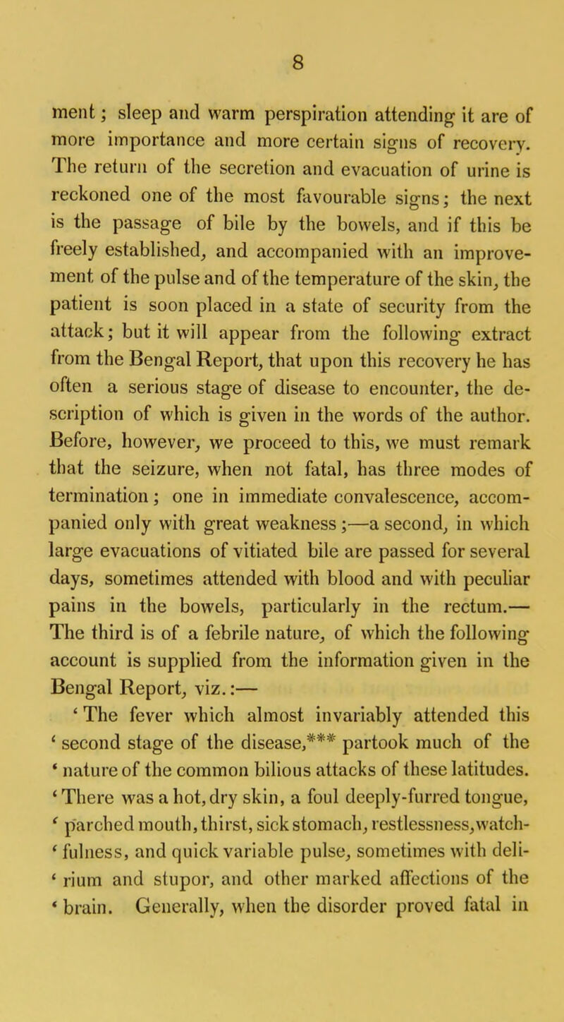 ment; sleep and warm perspiration attending it are of more importance and more certain signs of recovery. The return of the secretion and evacuation of urine is reckoned one of the most favourable signs; the next is the passage of bile by the bowels, and if this be freely established, and accompanied with an improve- ment of the pulse and of the temperature of the skin, the patient is soon placed in a state of security from the attack; but it will appear from the following extract from the Bengal Report, that upon this recovery he has often a serious stage of disease to encounter, the de- scription of which is given in the words of the author. Before, however, we proceed to this, we must remark that the seizure, when not fatal, has three modes of termination; one in immediate convalescence, accom- panied only with great weakness;—a second, in which large evacuations of vitiated bile are passed for several days, sometimes attended with blood and with peculiar pains in the bowels, particularly in the rectum.— The third is of a febrile nature, of which the following account is supplied from the information given in the Bengal Report, viz.:— ' The fever which almost invariably attended this ' second stage of the disease,*** partook much of the * nature of the common bilious attacks of these latitudes. ' There was a hot, dry skin, a foul deeply-furred tongue, ' parched mouth, thirst, sick stomach, restlessness,watch- * fulness, and quick variable pulse, sometimes with deli- ' rium and stupor, and other marked affections of the * brain. Generally, when the disorder proved fatal in