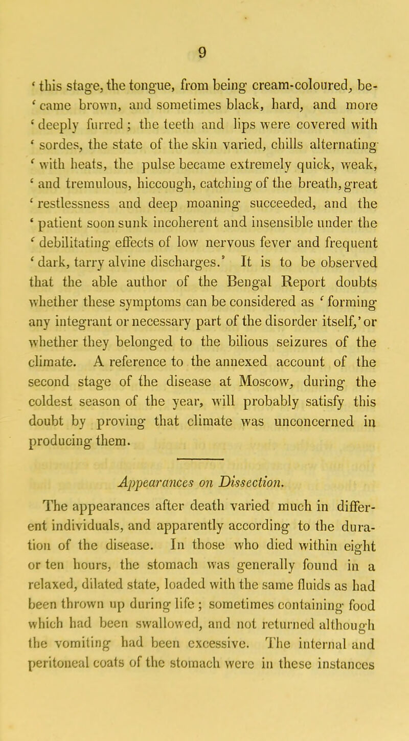 ' this stage, the tongue, from being cream-coloured, be- 1 came brown, and sometimes black, hard, and more f deeply furred ; the teeth and lips were covered with * sordes, the state of the skin varied, chills alternating f with heats, the pulse became extremely quick, weak, ' and tremulous, hiccough, catching of the breath, great £ restlessness and deep moaning succeeded, and the ' patient soon sunk incoherent and insensible under the ' debilitating effects of low nervous fever and frequent ' dark, tarry alvine discharges.' It is to be observed that the able author of the Bengal Report doubts whether these symptoms can be considered as ' forming any integrant or necessary part of the disorder itself,'or whether they belonged to the bilious seizures of the climate. A reference to the annexed account of the second stage of the disease at Moscow, during the coldest season of the year, will probably satisfy this doubt by proving that climate was unconcerned in producing them. Appearances on Dissection. The appearances after death varied much in differ- ent individuals, and apparently according to the dura- tion of the disease. In those who died within eight or ten hours, the stomach was generally found in a relaxed, dilated state, loaded with the same fluids as had been thrown up during life ; sometimes containing food which had been swallowed, and not returned although the vomiting had been excessive. The internal and peritoneal coats of the stomach were in these instances