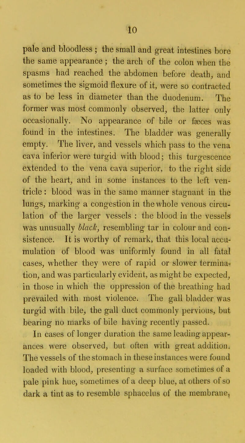 pale and bloodless ; the small and great intestines bore the same appearance; the arch of the colon when the spasms had reached the abdomen before death, and sometimes the sigmoid flexure of it, were so contracted as to be less in diameter than the duodenum. The former was most commonly observed, the latter only occasionally. No appearance of bile or faeces was found in the intestines. The bladder was generally empty. The liver, and vessels which pass to the vena cava inferior were turgid with blood; this turgescence extended to the vena cava superior, to the right side of the heart, and in some instances to the left ven- tricle : blood was in the same manner stagnant in the lungs, marking a congestion in the whole venous circu- lation of the larger vessels : the blood in the vessels was unusually black, resembling tar in colour and con- sistence. It is worthy of remark, that this local accu- mulation of blood was uniformly found in all fatal cases, whether they were of rapid or slower termina- tion, and was particularly evident, as might be expected, in those in which the oppression of the breathing had prevailed with most violence. The gall bladder was turgid with bile, the gall duct commonly pervious, but bearing no marks of bile having recently passed. In cases of longer duration the same leading appear- ances were observed, but often with great addition. The vessels of the stomach in these instances were found loaded with blood, presenting a surface sometimes of a pale pink hue, sometimes of a deep blue, at others of so dark a tint as to resemble sphacelus of the membrane,