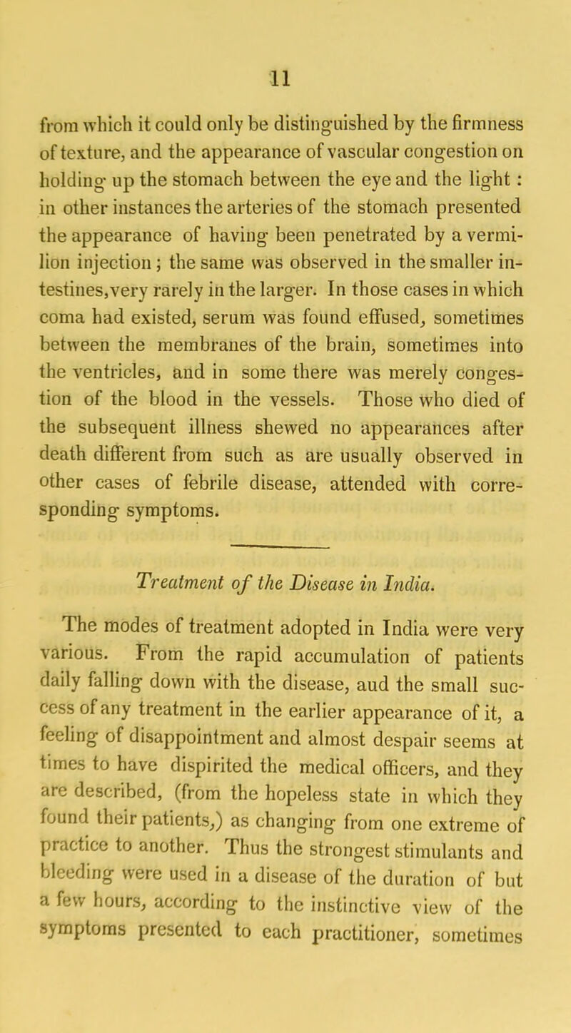 from which it could only be distinguished by the firmness of texture, and the appearance of vascular congestion on holding up the stomach between the eye and the light : in other instances the arteries of the stomach presented the appearance of having been penetrated by a vermi- lion injection; the same was observed in the smaller in- testines,very rarely in the larger. In those cases in which coma had existed, serum was found effused, sometimes between the membranes of the brain, sometimes into the ventricles, and in some there was merely conges- tion of the blood in the vessels. Those who died of the subsequent illness shewed no appearances after death different from such as are usually observed in other cases of febrile disease, attended with corre- sponding symptoms. Treatment of the Disease in India. The modes of treatment adopted in India were very various. From the rapid accumulation of patients daily falling down with the disease, aud the small suc- cess of any treatment in the earlier appearance of it, a feeling of disappointment and almost despair seems at times to have dispirited the medical officers, and they are described, (from the hopeless state in which they found their patients,) as changing from one extreme of practice to another. Thus the strongest stimulants and bleeding were used in a disease of the duration of but a few hours, according to the instinctive view of the symptoms presented to each practitioner, sometimes