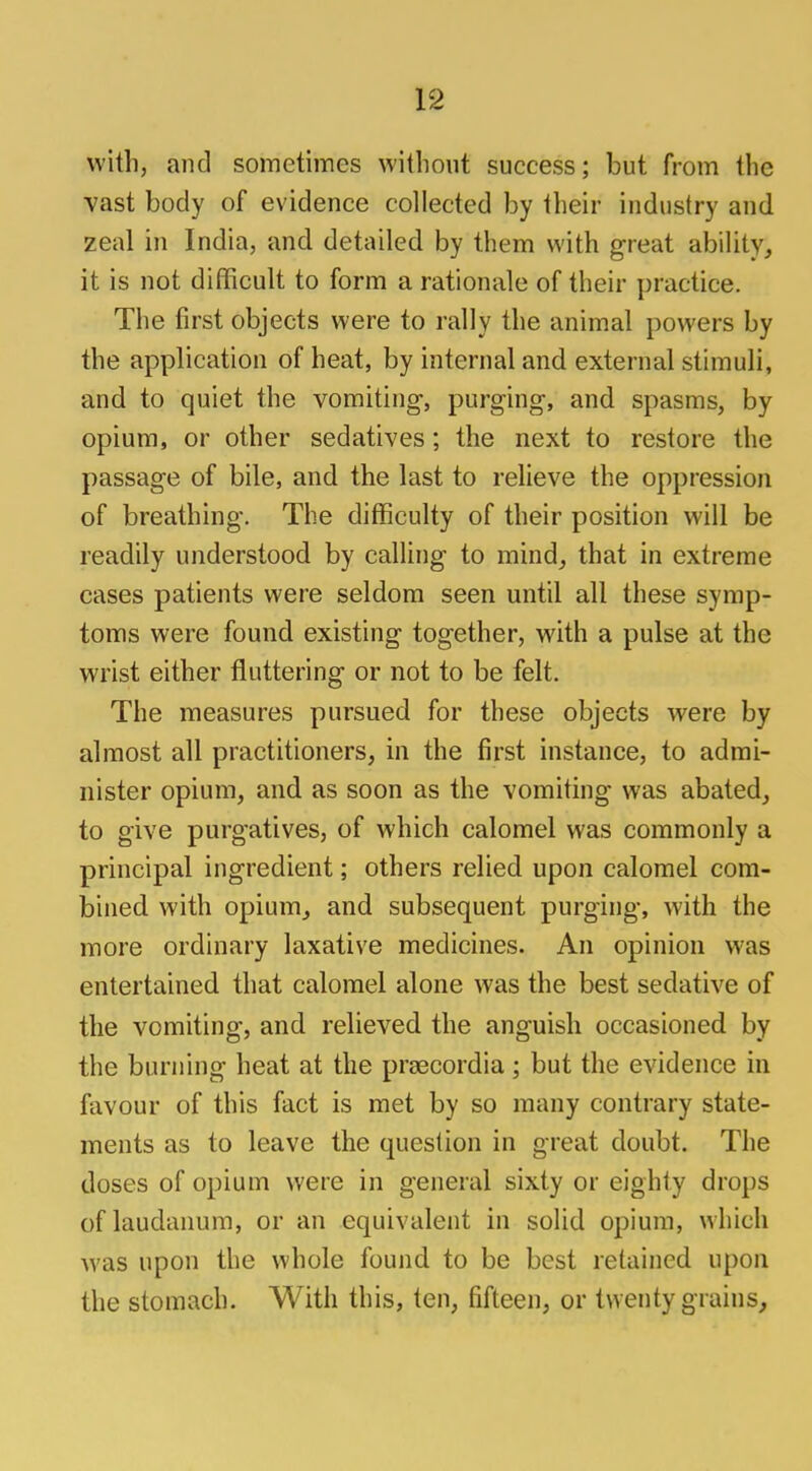 with, and sometimes without success; but from the vast body of evidence collected by their industry and zeal in India, and detailed by them with great ability, it is not difficult to form a rationale of their practice. The first objects were to rally the animal powers by the application of heat, by internal and external stimuli, and to quiet the vomiting-, purging, and spasms, by opium, or other sedatives; the next to restore the passage of bile, and the last to relieve the oppression of breathing. The difficulty of their position will be readily understood by calling to mind, that in extreme cases patients were seldom seen until all these symp- toms were found existing together, with a pulse at the wrist either fluttering or not to be felt. The measures pursued for these objects were by almost all practitioners, in the first instance, to admi- nister opium, and as soon as the vomiting was abated, to give purgatives, of which calomel was commonly a principal ingredient; others relied upon calomel com- bined with opium, and subsequent purging, with the more ordinary laxative medicines. An opinion was entertained that calomel alone was the best sedative of the vomiting, and relieved the anguish occasioned by the burning heat at the prsecordia; but the evidence in favour of this fact is met by so many contrary state- ments as to leave the question in great doubt. The doses of opium were in general sixty or eighty drops of laudanum, or an equivalent in solid opium, which was upon the whole found to be best retained upon the stomach. With this, ten, fifteen, or twenty grains,
