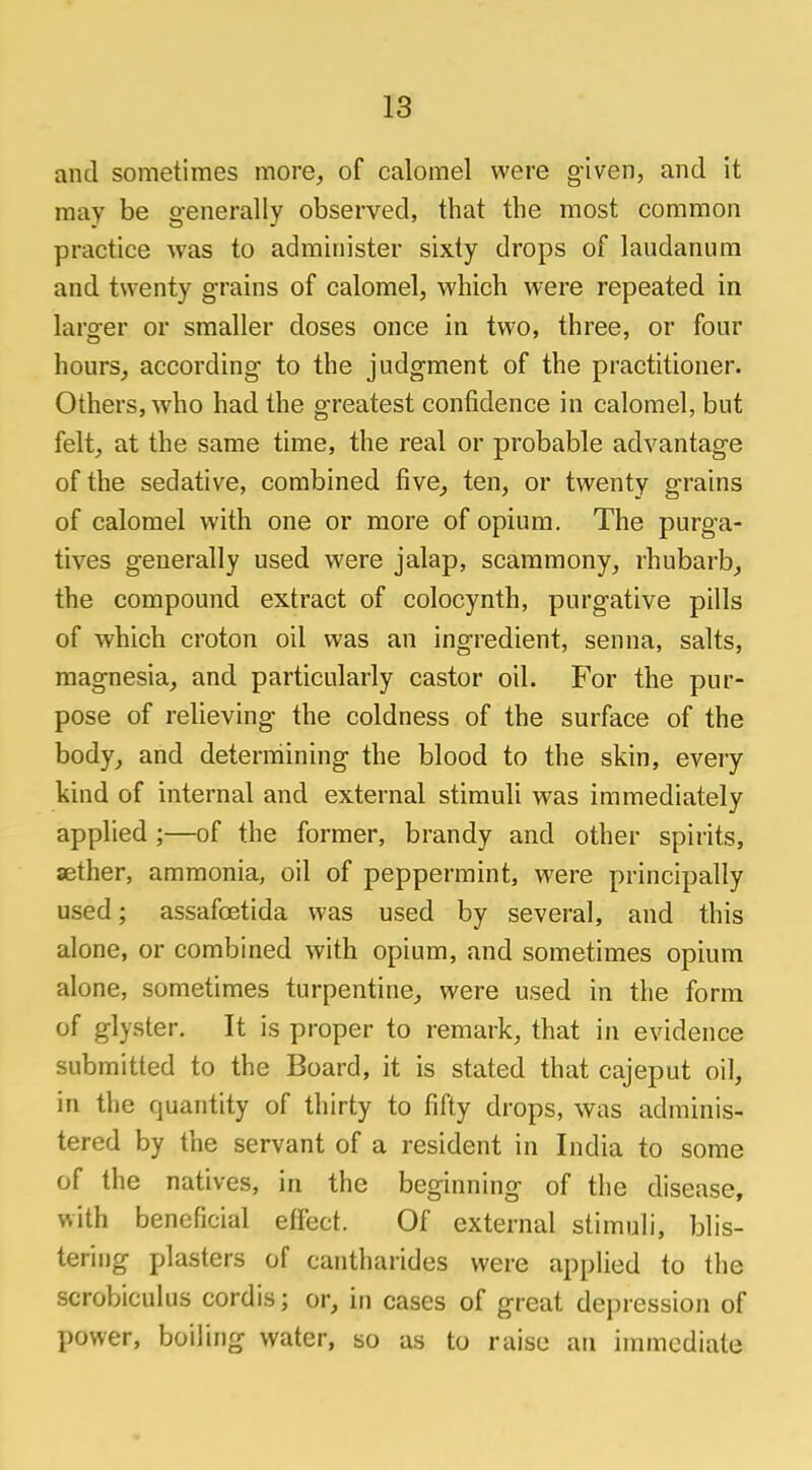 and sometimes more, of calomel were given, and it may be generally observed, that the most common practice was to administer sixty drops of laudanum and twenty grains of calomel, which were repeated in larger or smaller doses once in two, three, or four hours, according to the judgment of the practitioner. Others, who had the greatest confidence in calomel, but felt, at the same time, the real or probable advantage of the sedative, combined five, ten, or twenty grains of calomel with one or more of opium. The purga- tives generally used were jalap, scammony, rhubarb, the compound extract of colocynth, purgative pills of which croton oil was an ingredient, senna, salts, magnesia, and particularly castor oil. For the pur- pose of relieving the coldness of the surface of the body, and determining the blood to the skin, every kind of internal and external stimuli was immediately applied ;—of the former, brandy and other spirits, aether, ammonia, oil of peppermint, were principally used; assafcetida was used by several, and this alone, or combined with opium, and sometimes opium alone, sometimes turpentine, were used in the form of glyster. It is proper to remark, that in evidence submitted to the Board, it is stated that cajeput oil, in the quantity of thirty to fifty drops, was adminis- tered by the servant of a resident in India to some of the natives, in the beginning of the disease, with beneficial effect. Of external stimuli, blis- tering plasters of cantharides were applied to the scrobiculus cordis; or, in cases of great depression of power, boiling water, so as to raise an immediate