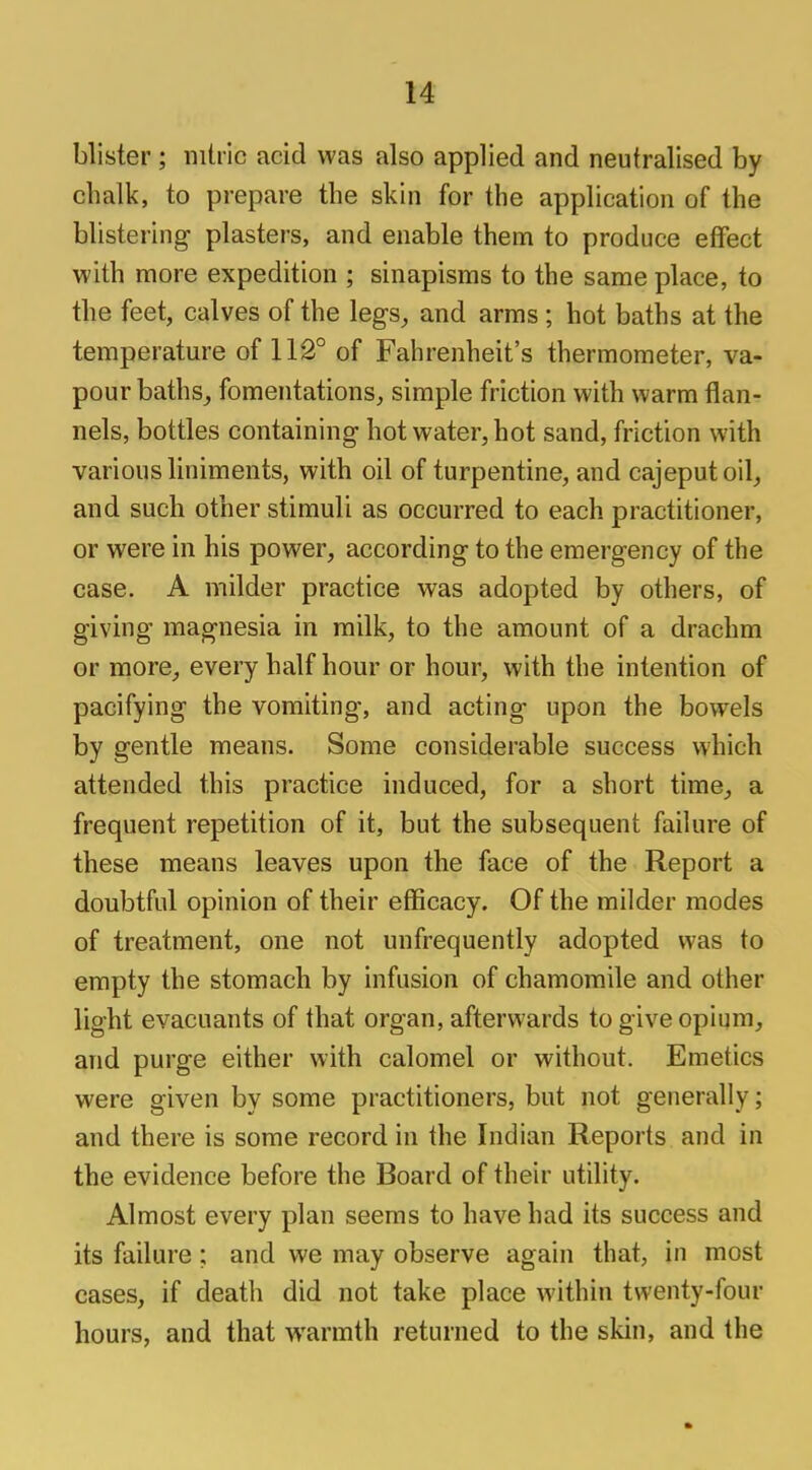 blister; nitric acid was also applied and neutralised by chalk, to prepare the skin for the application of the blistering plasters, and enable them to produce effect with more expedition ; sinapisms to the same place, to the feet, calves of the legs,, and arms; hot baths at the temperature of 112° of Fahrenheit's thermometer, va- pour baths, fomentations, simple friction with warm flan- nels, bottles containing hot water, hot sand, friction with various liniments, with oil of turpentine, and cajeputoil, and such other stimuli as occurred to each practitioner, or were in his power, according to the emergency of the case. A milder practice was adopted by others, of giving magnesia in milk, to the amount of a drachm or more, every half hour or hour, with the intention of pacifying the vomiting, and acting upon the bowels by gentle means. Some considerable success which attended this practice induced, for a short time, a frequent repetition of it, but the subsequent failure of these means leaves upon the face of the Report a doubtful opinion of their efficacy. Of the milder modes of treatment, one not unfrequently adopted was to empty the stomach by infusion of chamomile and other light evacuants of that organ, afterwards to give opium, and purge either with calomel or without. Emetics were given by some practitioners, but not generally; and there is some record in the Indian Reports and in the evidence before the Board of their utility. Almost every plan seems to have had its success and its failure ; and we may observe again that, in most cases, if death did not take place within twenty-four hours, and that warmth returned to the skin, and the